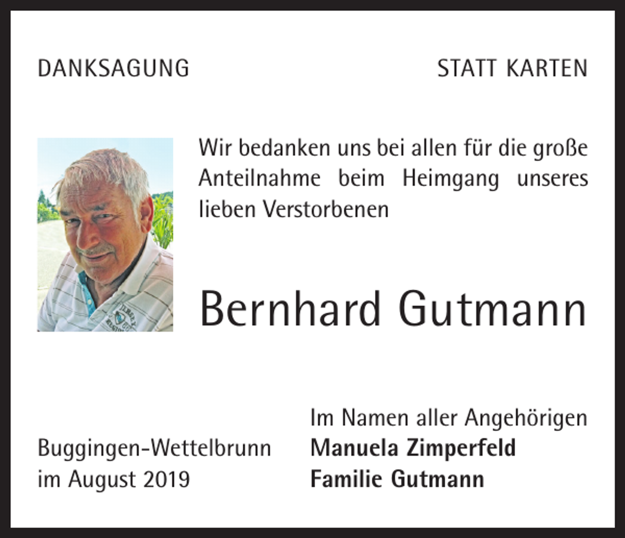 <p>DANKSAGUNG</p><p>STATT KARTEN<br />Wir bedanken uns bei allen für die große<br />Anteilnahme beim Heimgang unseres<br />lieben Verstorbenen</p><p>Bernhard Gutmann</p><p>Buggingen-Wettelbrunn<br />im August 2019</p><p>Im Namen aller Angehörigen<br />Manuela Zimperfeld<br />Familie Gutmann</p>