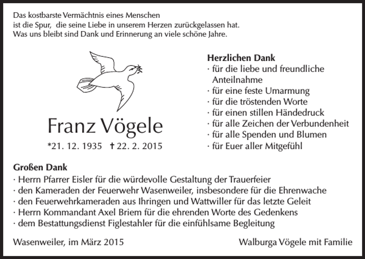 <p>Das kostbarste Vermächtnis eines Menschen<br />ist die Spur, die seine Liebe in unserem Herzen zurückgelassen hat.<br />Was uns bleibt sind Dank und Erinnerung an viele schöne Jahre.</p><p>Franz Vögele<br />*21. 12. 1935 = 22. 2. 2015</p><p>Herzlichen Dank<br />· für die liebe und freundliche<br />Anteilnahme<br />· für eine feste Umarmung<br />· für die tröstenden Worte<br />· für einen stillen Händedruck<br />· für alle Zeichen der Verbundenheit<br />· für alle Spenden und Blumen<br />· für Euer aller Mitgefühl</p><p>Großen Dank<br />· Herrn Pfarrer Eisler für die würdevolle Gestaltung der Trauerfeier<br />· den Kameraden der Feuerwehr Wasenweiler, insbesondere für die Ehrenwache<br />· den Feuerwehrkameraden aus Ihringen und Wattwiller für das letzte Geleit<br />· Herrn Kommandant Axel Briem für die ehrenden Worte des Gedenkens<br />· dem Bestattungsdienst Figlestahler für die einfühlsame Begleitung<br />Wasenweiler, im März 2015</p><p>Walburga Vögele mit Familie</p>