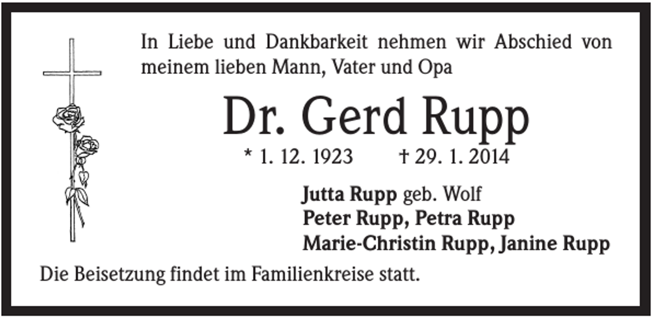 <p>In Liebe und Dankbarkeit nehmen wir Abschied von<br />meinem lieben Mann, Vater und Opa</p><p>Dr. Gerd Rupp<br />* 1. 12. 1923</p><p>† 29. 1. 2014</p><p>Jutta Rupp geb. Wolf<br />Peter Rupp, Petra Rupp<br />Marie-Christin Rupp, Janine Rupp<br />Die Beisetzung findet im Familienkreise statt.</p>