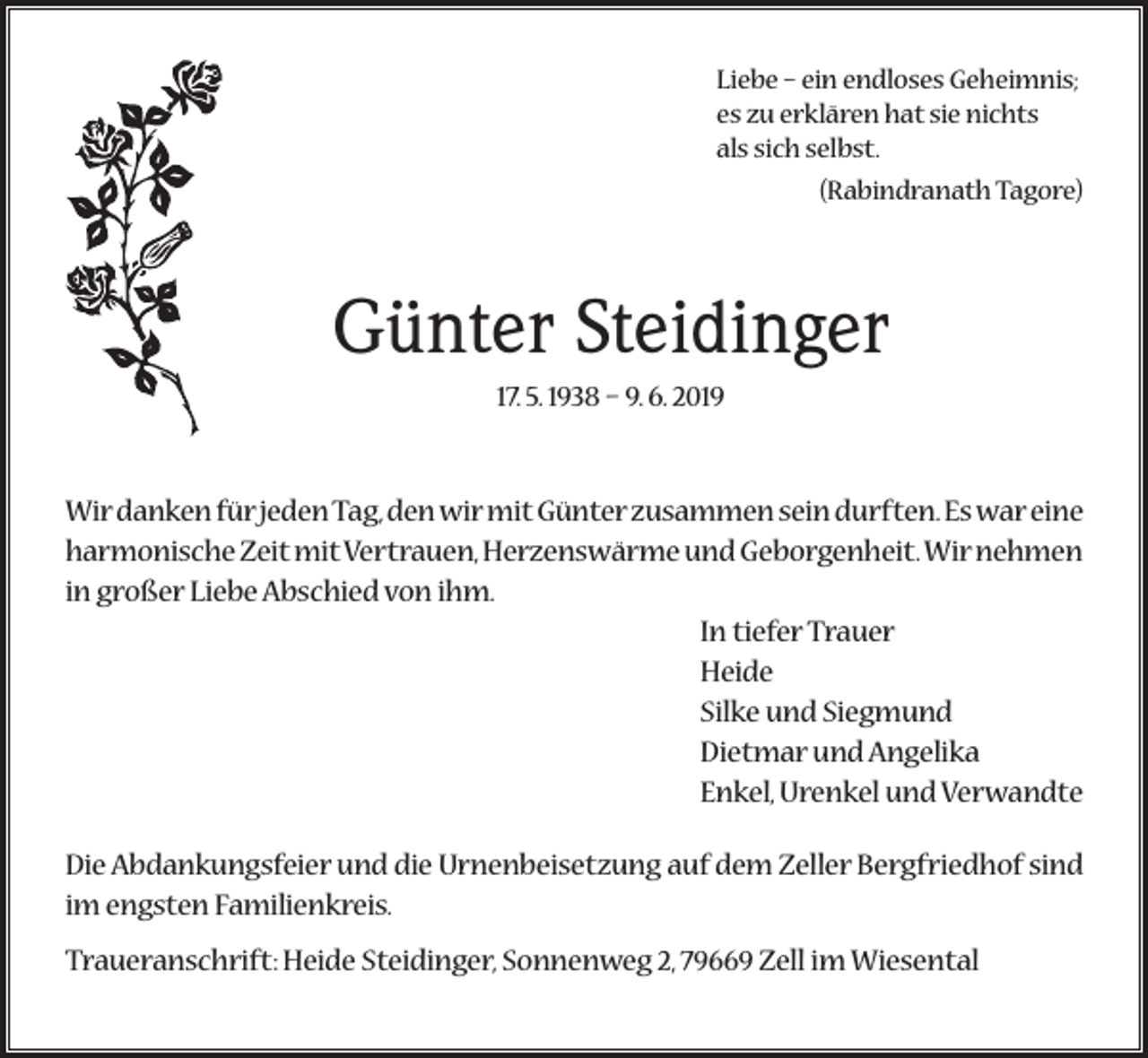 <p>Liebe – ein endloses Geheimnis;<br />es zu erklären hat sie nichts<br />als sich selbst.</p><p>(Rabindranath Tagore)</p><p>Günter Steidinger<br />17. 5. 1938 – 9. 6. 2019</p><p>Wir danken für jeden Tag, den wir mit Günter zusammen sein durften. Es war eine<br />harmonische Zeit mit Vertrauen, Herzenswärme und Geborgenheit. Wir nehmen<br />in großer Liebe Abschied von ihm.<br />In tiefer Trauer<br />Heide<br />Silke und Siegmund<br />Dietmar und Angelika<br />Enkel, Urenkel und Verwandte<br />Die Abdankungsfeier und die Urnenbeisetzung auf dem Zeller Bergfriedhof sind<br />im engsten Familienkreis.<br />Traueranschrift: Heide Steidinger, Sonnenweg 2, 79669 Zell im Wiesental</p>
