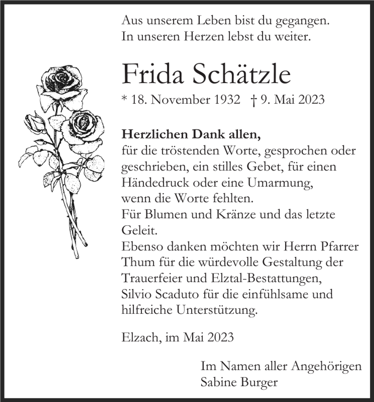 <p>Aus unserem Leben bist du gegangen.<br />In unseren Herzen lebst du weiter.</p><p>Frida Schätzle<br />* 18. November 1932 † 9. Mai 2023<br />Herzlichen Dank allen,<br />für die tröstenden Worte, gesprochen oder<br />geschrieben, ein stilles Gebet, für einen<br />Händedruck oder eine Umarmung,<br />wenn die Worte fehlten.<br />Für Blumen und Kränze und das letzte<br />Geleit.<br />Ebenso danken möchten wir Herrn Pfarrer<br />Thum für die würdevolle Gestaltung der<br />Trauerfeier und Elztal-Bestattungen,<br />Silvio Scaduto für die einfühlsame und<br />hilfreiche Unterstützung.<br />Elzach, im Mai 2023<br />Im Namen aller Angehörigen<br />Sabine Burger</p>
