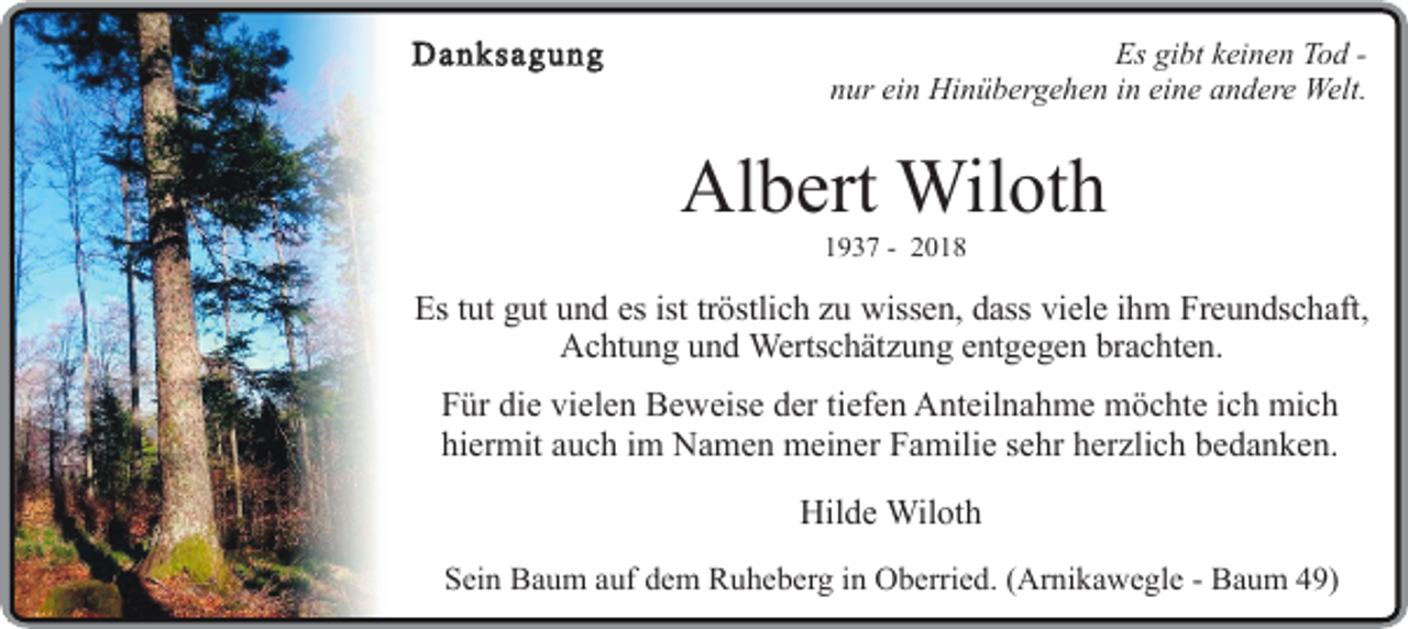 <p>DDanksagung<br />a n ksa g u n g</p><p>EEs<br />s gibt<br />gi bt keinen<br />k ei n e Tod<br />no dT -nnur<br />u r ein<br />ei nHinübergehen<br />Hi n ü bgeer h e n ini neine<br />ei nandere<br />e a n ed eWelt.<br />rWelt.</p><p>Albert<br />Al<br />b ert Wiloth<br />W il ot h<br />11937<br />9 3 7 --</p><p>EEs<br />s ttut<br />ut gut<br />g utund<br />u n es<br />de s ist<br />i sttröstlich<br />t r ö stli c zu<br />h zwissen,<br />uwi s s e n,dass<br />d a sviele<br />vi<br />s el eihm<br />i h Freundschaft,<br />mF r e u n d s c h a ft,<br />AAchtung<br />c ht u n g und<br />u n dWWertschätzung<br />e rt s c h ät z u n entgegen<br />g e nt g e gbrachten.<br />eb rn a c ht e n.</p><p>F ü r die<br />Für<br />di e vielen<br />vi el e Beweise<br />n B e w eider<br />s e tiefen<br />d e r ti AAnteilnahme<br />e fnte eil<br />n n a h m emöchte<br />m ö c htich<br />e i mich<br />c h mi c h<br />hi<br />e r mitauch<br />a u c im<br />h i Namen<br />m N a m meiner<br />e n m eiFamilie<br />n e r F a sehr<br />mili eherzlich<br />s e h r hbedanken.<br />e r zli c h b e d a n<br />hiermit<br />Hilde<br />Hil<br />d e Wiloth<br />Wil ot h</p><p>SSein<br />ei n Baum<br />B a u mauf<br />a udem<br />f d e Ruheberg<br />m R u h eg biin<br />enr Oberried.<br />O b e r ri e d.<br />(Arnikawegle<br />( A r ni k a w e- gl<br />Baum<br />e - B49)<br />au m 49</p>