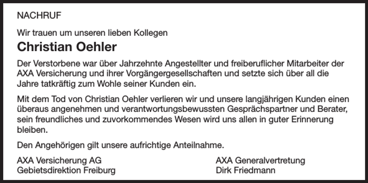 <p>NACHRUF<br />Wir trauen um unseren lieben Kollegen</p><p>Christian Oehler<br />Der Verstorbene war über Jahrzehnte Angestellter und freiberuflicher Mitarbeiter der<br />AXA Versicherung und ihrer Vorgängergesellschaften und setzte sich über all die<br />Jahre tatkräftig zum Wohle seiner Kunden ein.<br />Mit dem Tod von Christian Oehler verlieren wir und unsere langjährigen Kunden einen<br />überaus angenehmen und verantwortungsbewussten Gesprächspartner und Berater,<br />sein freundliches und zuvorkommendes Wesen wird uns allen in guter Erinnerung<br />bleiben.<br />Den Angehörigen gilt unsere aufrichtige Anteilnahme.<br />AXA Versicherung AG<br />Gebietsdirektion Freiburg</p><p>AXA Generalvertretung<br />Dirk Friedmann</p>