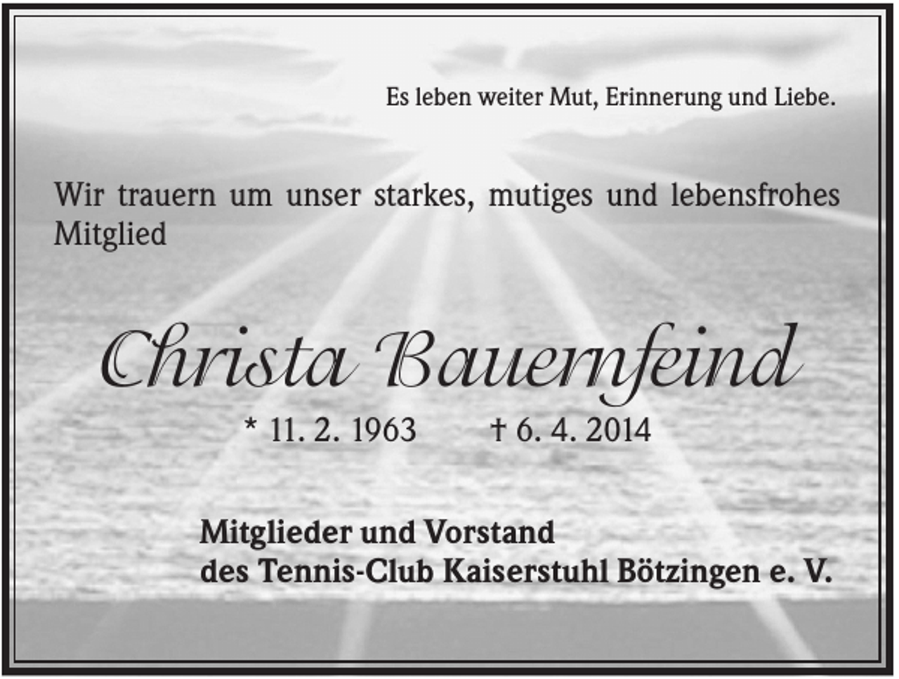 <p>Es leben weiter Mut, Erinnerung und Liebe.</p><p>Wir trauern um unser starkes, mutiges und lebensfrohes<br />Mitglied</p><p>Christa Bauernfeind<br />* 11. 2. 1963</p><p>† 6. 4. 2014</p><p>Mitglieder und Vorstand<br />des Tennis-Club Kaiserstuhl Bötzingen e. V.</p>