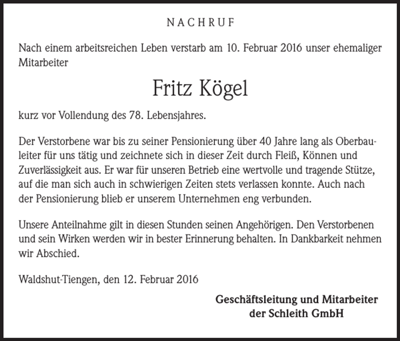 <p>NACHRUF<br />Nach einem arbeitsreichen Leben verstarb am 10. Februar 2016 unser ehemaliger<br />Mitarbeiter</p><p>Fritz Kögel<br />kurz vor Vollendung des 78. Lebensjahres.<br />Der Verstorbene war bis zu seiner Pensionierung über 40 Jahre lang als Oberbauleiter für uns tätig und zeichnete sich in dieser Zeit durch Fleiß, Können und<br />Zuverlässigkeit aus. Er war für unseren Betrieb eine wertvolle und tragende Stütze,<br />auf die man sich auch in schwierigen Zeiten stets verlassen konnte. Auch nach<br />der Pensionierung blieb er unserem Unternehmen eng verbunden.<br />Unsere Anteilnahme gilt in diesen Stunden seinen Angehörigen. Den Verstorbenen<br />und sein Wirken werden wir in bester Erinnerung behalten. In Dankbarkeit nehmen<br />wir Abschied.<br />Waldshut-Tiengen, den 12. Februar 2016<br />Geschäftsleitung und Mitarbeiter<br />der Schleith GmbH</p>