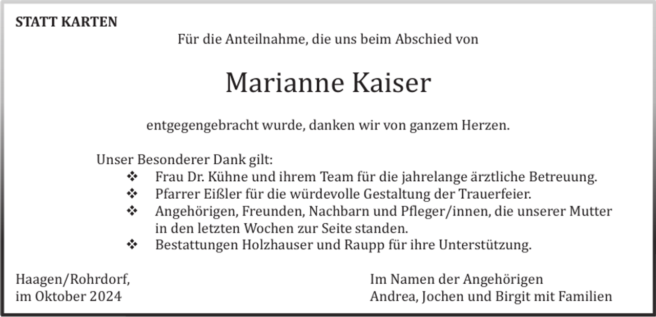 <p>STATT KARTEN<br />Fü r die Anteilnahme, die uns beim Abschied von</p>
<p>Marianne Kaiser<br />entgegengebracht wurde, danken wir von ganzem Herzen.<br />Unser Besonderer Dank gilt:<br />• Frau Dr. Kühne und ihrem Team für die jahrelange ärztliche Betreuung.<br />• Pfarrer Eißler für die würdevolle Gestaltung der Trauerfeier.<br />• Angehörigen, Freunden, Nachbarn und Pfleger/innen, die unserer Mutter<br />in den letzten Wochen zur Seite standen.<br />• Bestattungen Holzhauser und Raupp für ihre Unterstützung.<br />Haagen/Rohrdorf,<br />im Oktober 2024</p>
<p>Im Namen der Angehörigen<br />Andrea, Jochen und Birgit mit Familien</p>