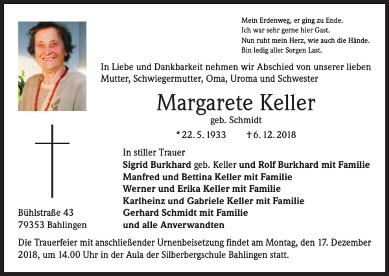 <p>Mein Erdenweg, er ging zu Ende.<br />Ich war sehr gerne hier Gast.<br />Nun ruht mein Herz, wie auch die Hände.<br />Bin ledig aller Sorgen Last.</p><p>In Liebe und Dankbarkeit nehmen wir Abschied von unserer lieben<br />Mutter, Schwiegermutter, Oma, Uroma und Schwester</p><p>Margarete Keller<br />geb. Schmidt<br />* 22. 5. 1933 † 6. 12. 2018</p><p>Bühlstraße 43<br />79353 Bahlingen</p><p>In stiller Trauer<br />Sigrid Burkhard geb. Keller und Rolf Burkhard mit Familie<br />Manfred und Bettina Keller mit Familie<br />Werner und Erika Keller mit Familie<br />Karlheinz und Gabriele Keller mit Familie<br />Gerhard Schmidt mit Familie<br />und alle Anverwandten</p><p>Die Trauerfeier mit anschließender Urnenbeisetzung findet am Montag, den 17. Dezember<br />2018, um 14.00 Uhr in der Aula der Silberbergschule Bahlingen statt.</p>