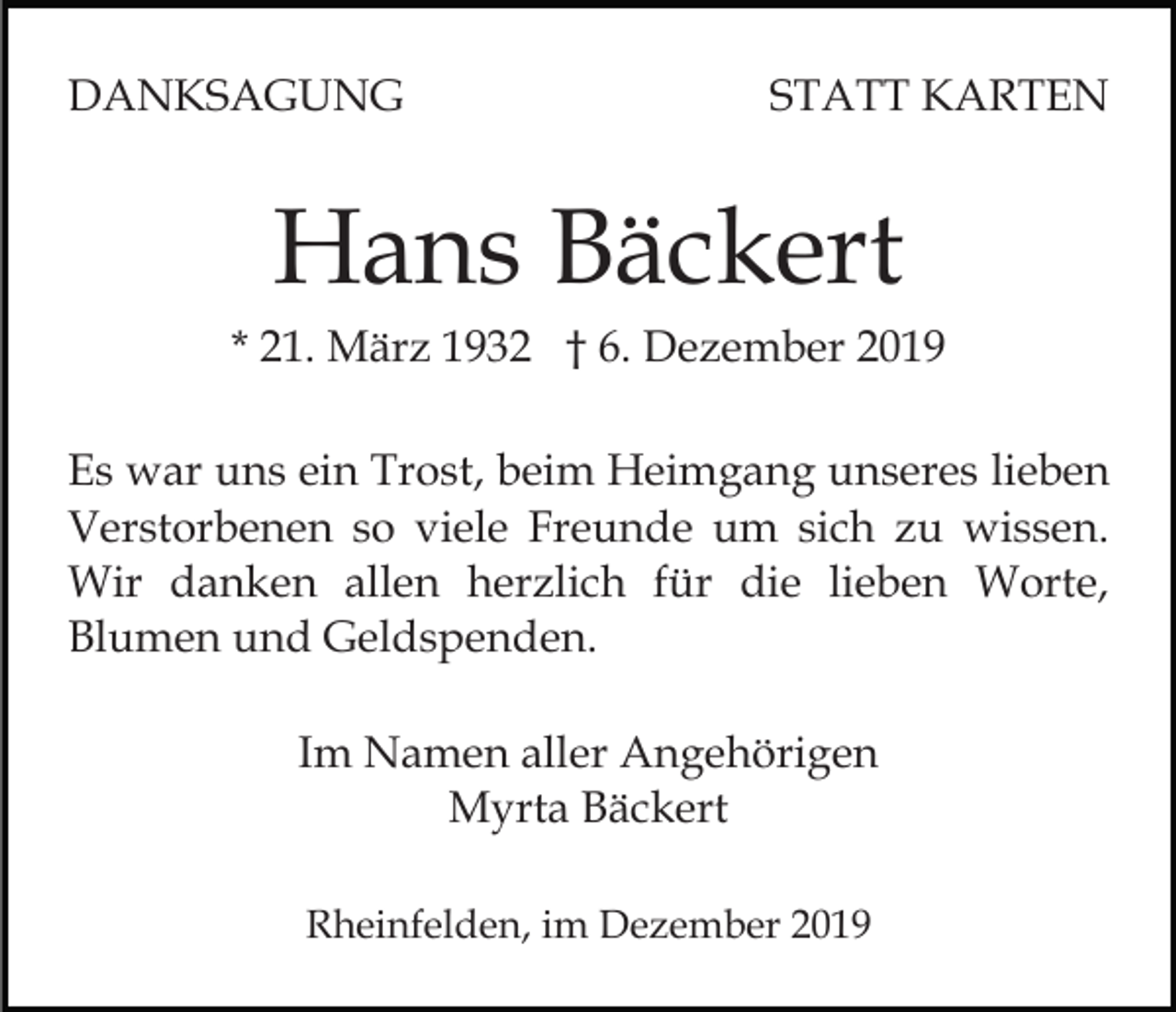 <p>DANKSAGUNG</p><p>STATT KARTEN</p><p>Hans Bäckert<br />* 21. März 1932 † 6. Dezember 2019<br />Es war uns ein Trost, beim Heimgang unseres lieben<br />Verstorbenen so viele Freunde um sich zu wissen.<br />Wir danken allen herzlich für die lieben Worte,<br />Blumen und Geldspenden.<br />Im Namen aller Angehörigen<br />Myrta Bäckert<br />Rheinfelden, im Dezember 2019</p>