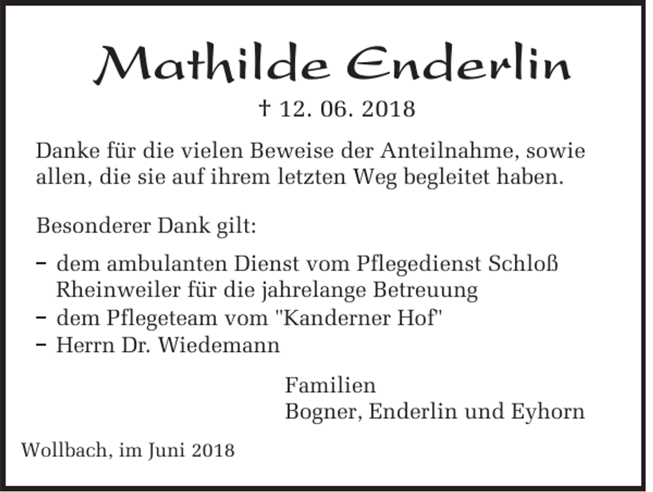 <p>Mathilde Enderlin<br />† 12. 06. 2018</p><p>Danke für die vielen Beweise der Anteilnahme, sowie<br />allen, die sie auf ihrem letzten Weg begleitet haben.<br />Besonderer Dank gilt:<br />dem ambulanten Dienst vom flegedienst chlo<br />heinweiler für die ahrelange Betreuung<br />dem flegeteam vom anderner of<br />errn Dr. Wiedemann<br />Familien<br />Bogner, Enderlin und Eyhorn<br />Wollbach, im Juni 2018</p>