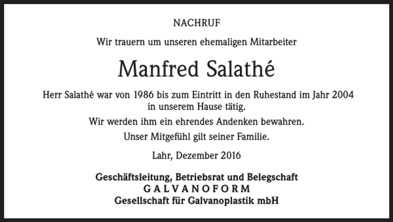 <p>NACHRUF<br />Wir trauern um unseren ehemaligen Mitarbeiter</p><p>Manfred Salathé<br />Herr Salathé war von 1986 bis zum Eintritt in den Ruhestand im Jahr 2004<br />in unserem Hause tätig.<br />Wir werden ihm ein ehrendes Andenken bewahren.<br />Unser Mitgefühl gilt seiner Familie.<br />Lahr, Dezember 2016<br />Geschäftsleitung, Betriebsrat und Belegschaft<br />GALVANOFORM<br />Gesellschaft für Galvanoplastik mbH</p>