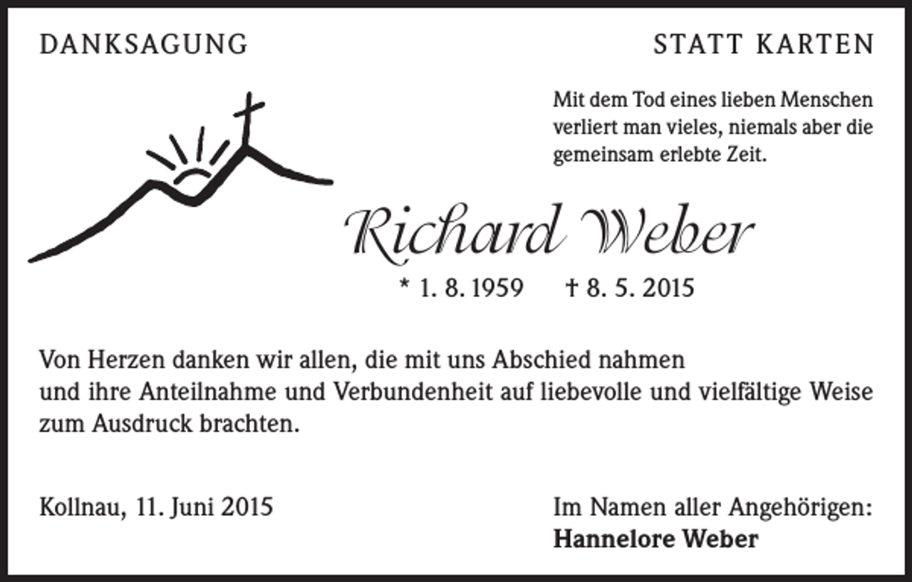 <p>DANKSAGUNG</p><p>STATT KARTEN<br />Mit dem Tod eines lieben Menschen<br />verliert man vieles, niemals aber die<br />gemeinsam erlebte Zeit.</p><p>Richard Weber<br />* 1. 8. 1959 † 8. 5. 2015<br />Von Herzen danken wir allen, die mit uns Abschied nahmen</p><p>und ihre Anteilnahme und Verbundenheit auf liebevolle und vielfältige Weise<br />zum Ausdruck brachten.<br />Kollnau, 11. Juni 2015</p><p>Im Namen aller Angehörigen:<br />Hannelore Weber</p>