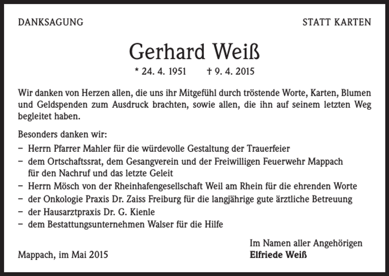 <p>DANKSAGUNG</p><p>STATT KARTEN</p><p>Gerhard Weiß<br />* 24. 4. 1951 † 9. 4. 2015<br />Wir danken von Herzen allen, die uns ihr Mitgefühl durch tröstende Worte, Karten, Blumen<br />und Geldspenden zum Ausdruck brachten, sowie allen, die ihn auf seinem letzten Weg<br />begleitet haben.<br />Besonders danken wir:<br />– Herrn Pfarrer Mahler für die würdevolle Gestaltung der Trauerfeier<br />– dem Ortschaftssrat, dem Gesangverein und der Freiwilligen Feuerwehr Mappach<br />für den Nachruf und das letzte Geleit<br />– Herrn Mösch von der Rheinhafengesellschaft Weil am Rhein für die ehrenden Worte<br />– der Onkologie Praxis Dr. Zaiss Freiburg für die langjährige gute ärztliche Betreuung<br />– der Hausarztpraxis Dr. G. Kienle<br />– dem Bestattungsunternehmen Walser für die Hilfe</p><p>Mappach, im Mai 2015</p><p>Im Namen aller Angehörigen<br />Elfriede Weiß</p>