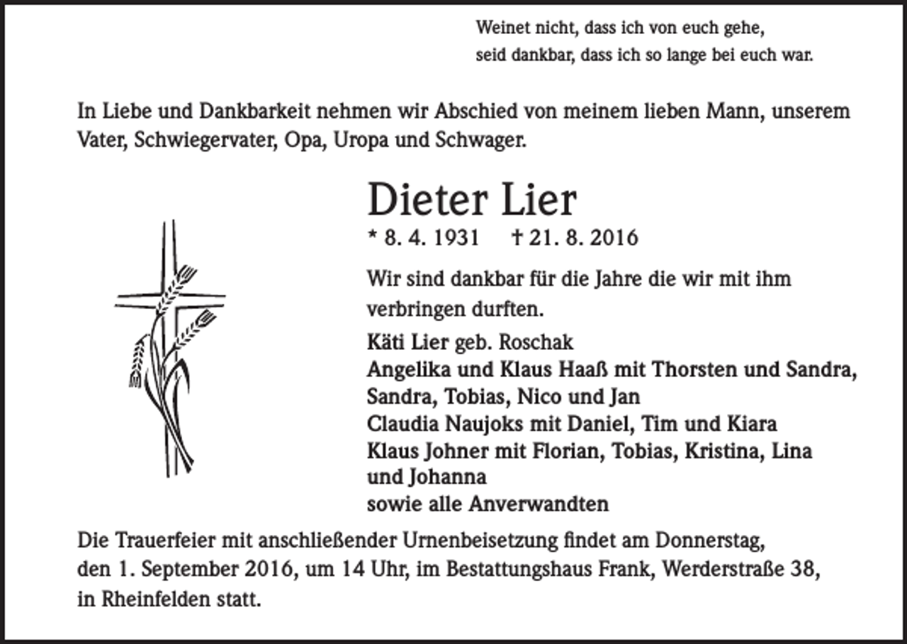 <p>Weinet nicht, dass ich von euch gehe,<br />seid dankbar, dass ich so lange bei euch war.</p><p>In Liebe und Dankbarkeit nehmen wir Abschied von meinem lieben Mann, unserem<br />Vater, Schwiegervater, Opa, Uropa und Schwager.</p><p>Dieter Lier<br />* 8. 4. 1931</p><p>† 21. 8. 2016</p><p>Wir sind dankbar für die Jahre die wir mit ihm<br />verbringen durften.<br />Käti Lier geb. Roschak<br />Angelika und Klaus Haaß mit Thorsten und Sandra,<br />Sandra, Tobias, Nico und Jan<br />Claudia Naujoks mit Daniel, Tim und Kiara<br />Klaus Johner mit Florian, Tobias, Kristina, Lina<br />und Johanna<br />sowie alle Anverwandten<br />Die Trauerfeier mit anschließender Urnenbeisetzung findet am Donnerstag,<br />den 1. September 2016, um 14 Uhr, im Bestattungshaus Frank, Werderstraße 38,<br />in Rheinfelden statt.</p>