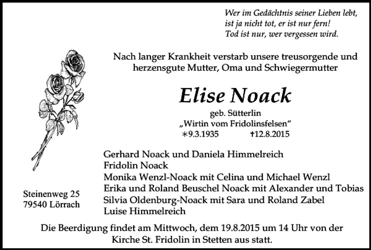 <p>Wer im Gedächtnis seiner Lieben lebt,<br />ist ja nicht tot, er ist nur fern!<br />Tod ist nur, wer vergessen wird.</p><p>Nach langer Krankheit verstarb unsere treusorgende und<br />herzensgute Mutter, Oma und Schwiegermutter</p><p>Elise Noack</p><p>geb. Sütterlin<br />„Wirtin vom Fridolinsfelsen“<br />9.3.1935<br />12.8.2015</p><p>Steinenweg 25<br />79540 Lörrach</p><p>Tod066.TIF</p><p>Gerhard Noack und Daniela Himmelreich<br />Fridolin Noack<br />Monika Wenzl-Noack mit Celina und Michael Wenzl<br />Erika und Roland Beuschel Noack mit Alexander und Tobias<br />Silvia Oldenburg-Noack mit Sara und Roland Zabel<br />LuiseTod067<br />Himmelreich<br />Tod068.art<br />Tod069.eps<br />To</p><p>Die Beerdigung findet am Mittwoch, dem 19.8.2015 um 14 Uhr von der<br />Kirche St. Fridolin in Stetten aus statt.</p>