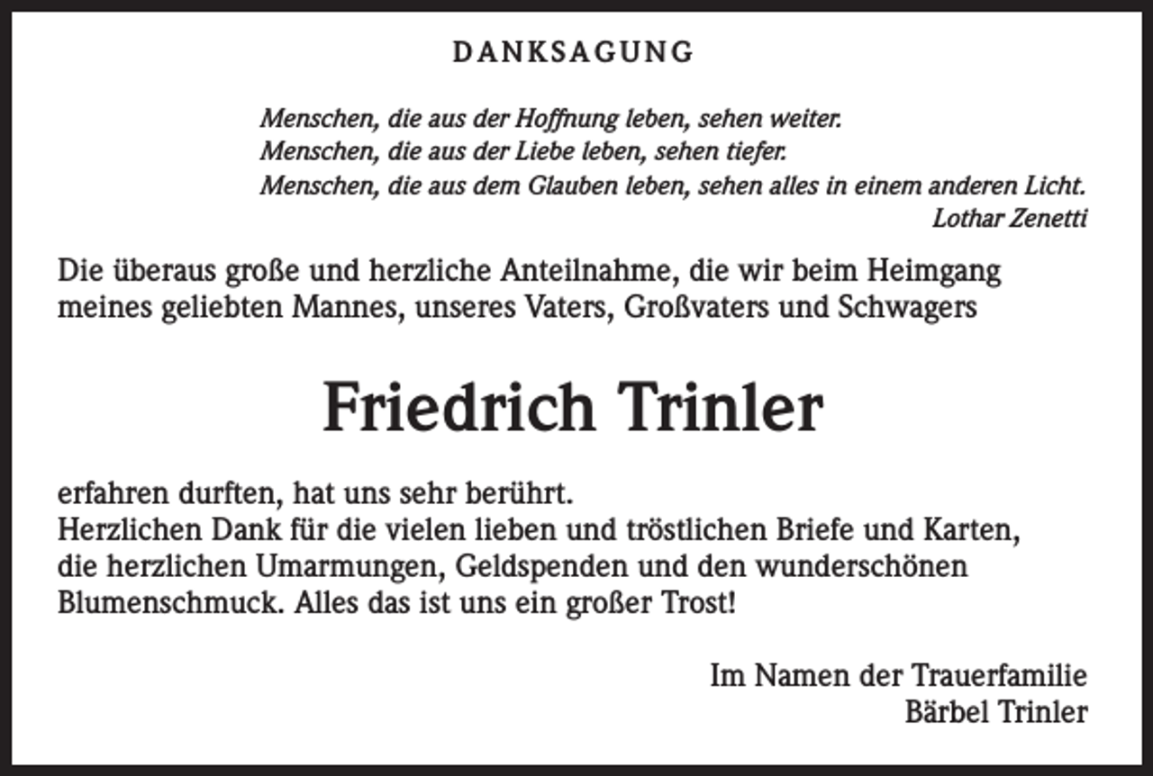 <p>DANKSAGUNG<br />Menschen, die aus der Hoffnung leben, sehen weiter.<br />Menschen, die aus der Liebe leben, sehen tiefer.<br />Menschen, die aus dem Glauben leben, sehen alles in einem anderen Licht.</p><p>Lothar Zenetti</p><p>Die überaus große und herzliche Anteilnahme, die wir beim Heimgang<br />meines geliebten Mannes, unseres Vaters, Großvaters und Schwagers</p><p>Friedrich Trinler<br />erfahren durften, hat uns sehr berührt.<br />Herzlichen Dank für die vielen lieben und tröstlichen Briefe und Karten,<br />die herzlichen Umarmungen, Geldspenden und den wunderschönen<br />Blumenschmuck. Alles das ist uns ein großer Trost!<br />Im Namen der Trauerfamilie<br />Bärbel Trinler</p>