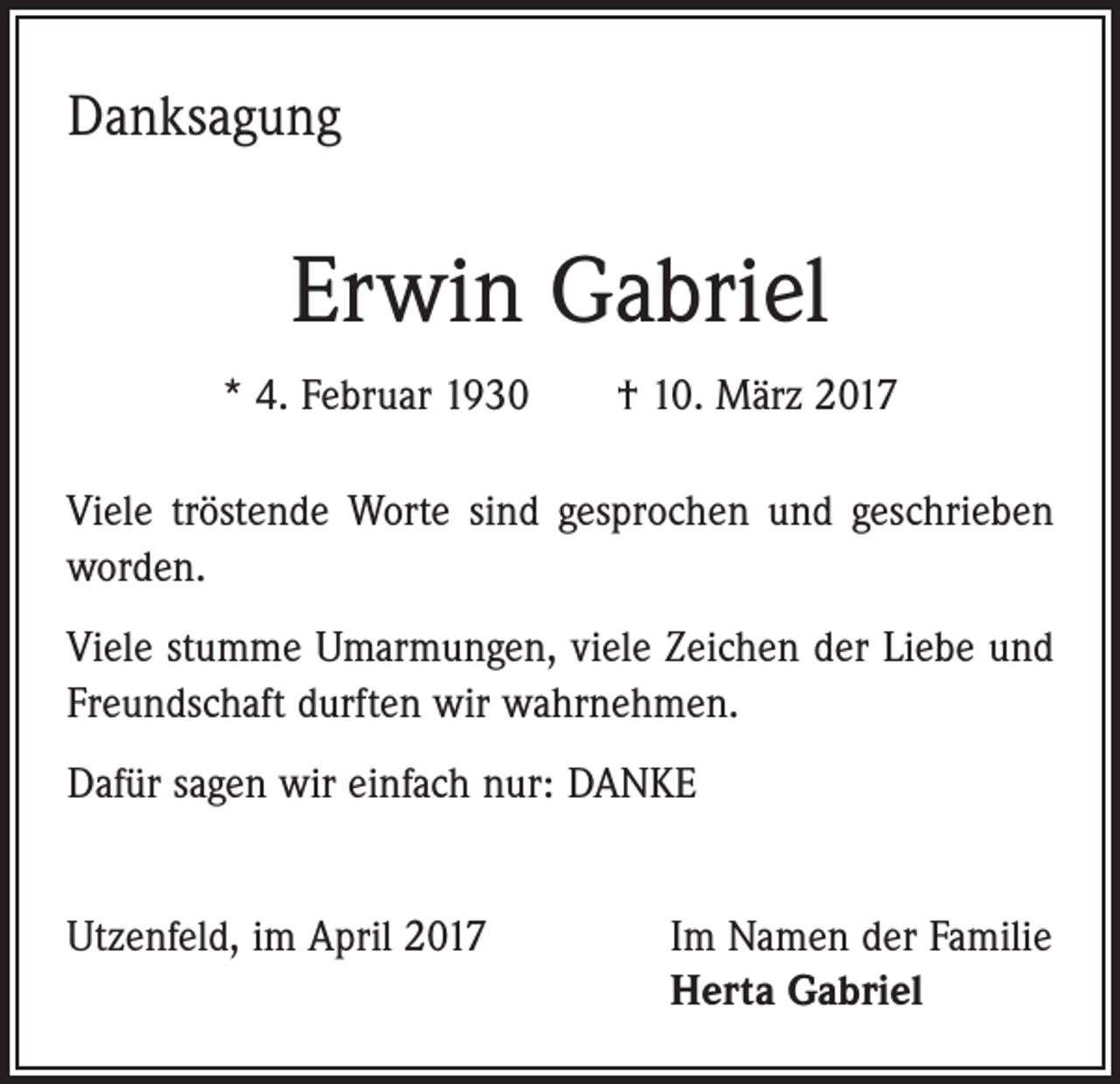<p>Danksagung</p><p>Erwin Gabriel<br />* 4. Februar 1930 † 10. März 2017<br />Viele tröstende Worte sind gesprochen und geschrieben<br />worden.<br />Viele stumme Umarmungen, viele Zeichen der Liebe und<br />Freundschaft durften wir wahrnehmen.<br />Dafür sagen wir einfach nur: DANKE<br />Utzenfeld, im April 2017</p><p>Im Namen der Familie<br />Herta Gabriel</p>