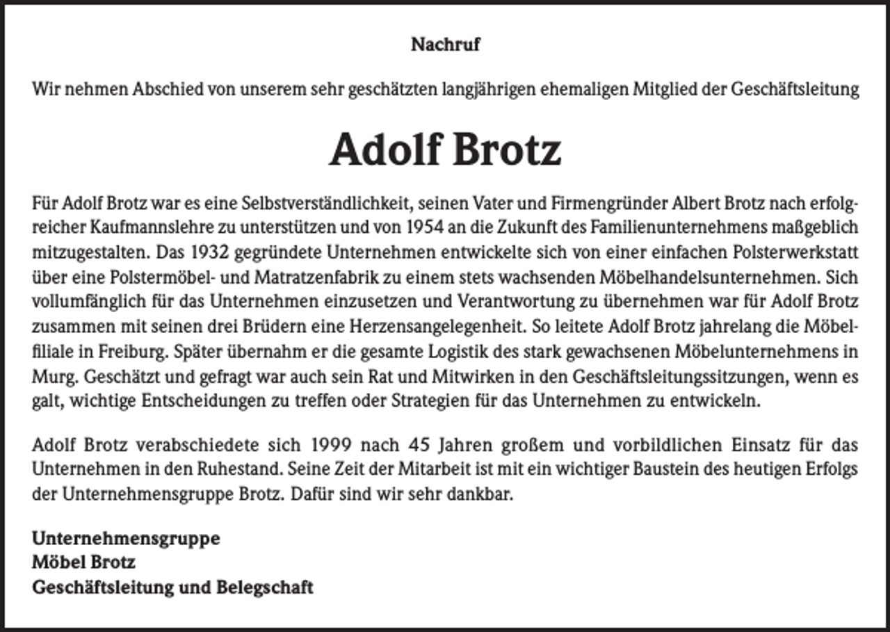 <p>Nachruf<br />Wir nehmen Abschied von unserem sehr geschätzten langjährigen ehemaligen Mitglied der Geschäftsleitung</p><p>Adolf Brotz<br />Für Adolf Brotz war es eine Selbstverständlichkeit, seinen Vater und Firmengründer Albert Brotz nach erfolgreicher Kaufmannslehre zu unterstützen und von 1954 an die Zukunft des Familienunternehmens maßgeblich<br />mitzugestalten. Das 1932 gegründete Unternehmen entwickelte sich von einer einfachen Polsterwerkstatt<br />über eine Polstermöbel- und Matratzenfabrik zu einem stets wachsenden Möbelhandelsunternehmen. Sich<br />vollumfänglich für das Unternehmen einzusetzen und Verantwortung zu übernehmen war für Adolf Brotz<br />zusammen mit seinen drei Brüdern eine Herzensangelegenheit. So leitete Adolf Brotz jahrelang die Möbelfiliale in Freiburg. Später übernahm er die gesamte Logistik des stark gewachsenen Möbelunternehmens in<br />Murg. Geschätzt und gefragt war auch sein Rat und Mitwirken in den Geschäftsleitungssitzungen, wenn es<br />galt, wichtige Entscheidungen zu treffen oder Strategien für das Unternehmen zu entwickeln.<br />Adolf Brotz verabschiedete sich 1999 nach 45 Jahren großem und vorbildlichen Einsatz für das<br />Unternehmen in den Ruhestand. Seine Zeit der Mitarbeit ist mit ein wichtiger Baustein des heutigen Erfolgs<br />der Unternehmensgruppe Brotz. Dafür sind wir sehr dankbar.<br />Unternehmensgruppe<br />Möbel Brotz<br />Geschäftsleitung und Belegschaft</p>