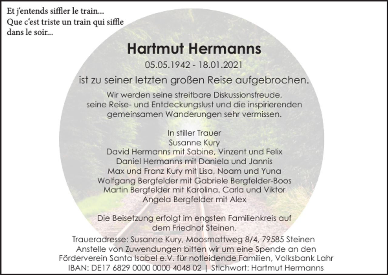 <p>Et j‘entends siffler le train...<br />Que c‘est triste un train qui siffle<br />dans le soir...</p><p>Hartmut Hermanns<br />05.05.1942 - 18.01.2021</p><p>ist zu seiner letzten großen Reise aufgebrochen.<br />Wir werden seine streitbare Diskussionsfreude,<br />seine Reise- und Entdeckungslust und die inspirierenden<br />gemeinsamen Wanderungen sehr vermissen.<br />In stiller Trauer<br />Susanne Kury<br />David Hermanns mit Sabine, Vinzent und Felix<br />Daniel Hermanns mit Daniela und Jannis<br />Max und Franz Kury mit Lisa, Noam und Yuna<br />Wolfgang Bergfelder mit Gabriele Bergfelder-Boos<br />Martin Bergfelder mit Karolina, Carla und Viktor<br />Angela Bergfelder mit Alex<br />Die Beisetzung erfolgt im engsten Familienkreis auf<br />dem Friedhof Steinen.<br />Traueradresse: Susanne Kury, Moosmattweg 8/4, 79585 Steinen<br />Anstelle von Zuwendungen bitten wir um eine Spende an den<br />Förderverein Santa Isabel e.V. für notleidende Familien, Volksbank Lahr<br />IBAN: DE17 6829 4048 02 | Stichwort: Hartmut Hermanns</p>