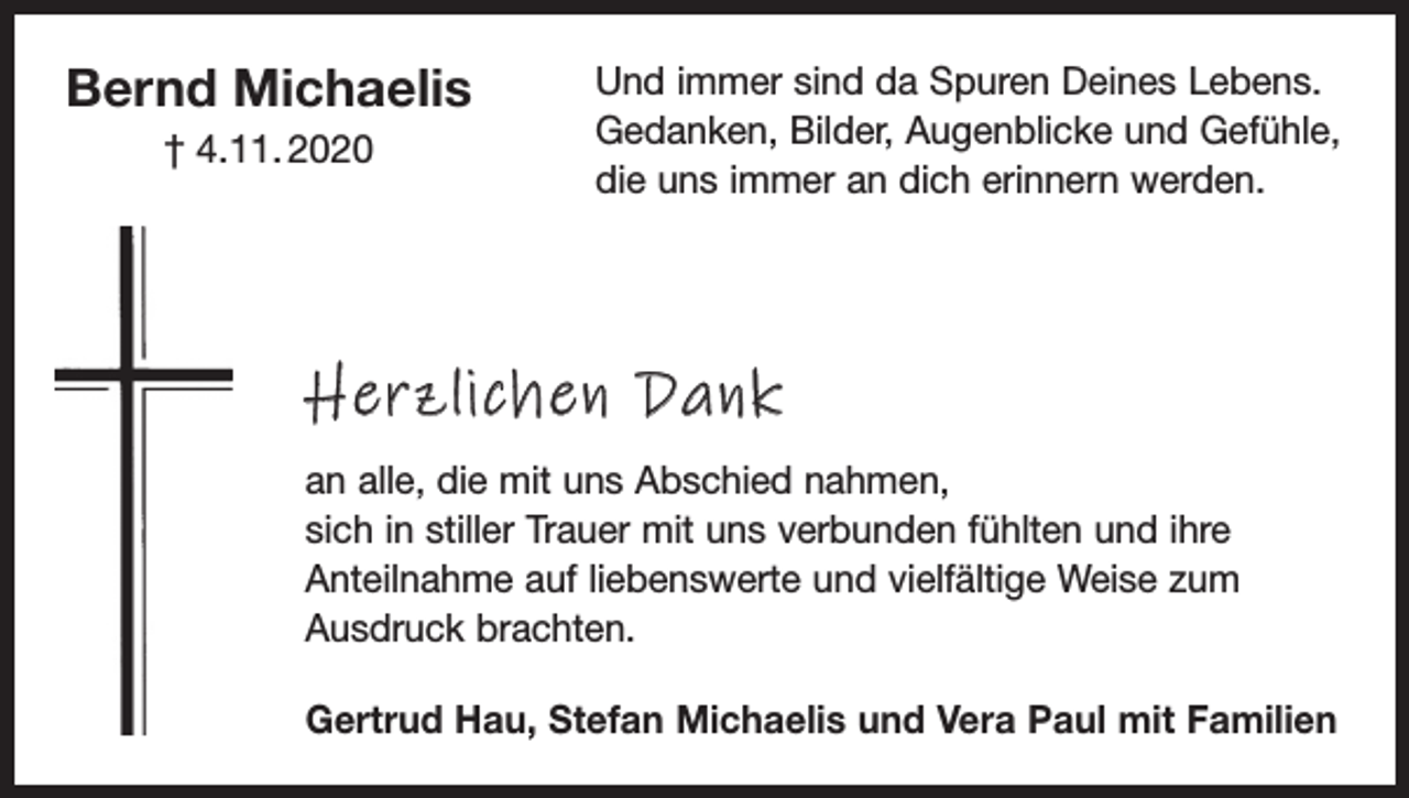 <p>Bernd Michaelis<br />† 4.11. 2020</p><p>Und immer sind da Spuren Deines Lebens.<br />Gedanken, Bilder, Augenblicke und Gefühle,<br />die uns immer an dich erinnern werden.</p><p>Herzlichen Dank<br />an alle, die mit uns Abschied nahmen,<br />sich in stiller Trauer mit uns verbunden fühlten und ihre<br />Anteilnahme auf liebenswerte und vielfältige Weise zum<br />­Ausdruck brachten.<br />Gertrud Hau, Stefan Michaelis und Vera Paul mit Familien</p>