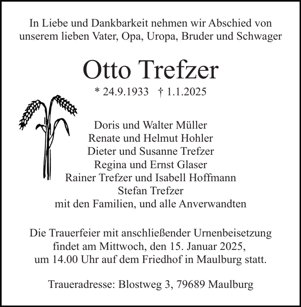 <p>In Liebe und Dankbarkeit nehmen wir Abschied von<br />unserem lieben Vater, Opa, Uropa, Bruder und Schwager</p><p>Otto Trefzer<br />* 24.9.1933 † 1.1.2025<br />Doris und Walter Müller<br />Renate und Helmut Hohler<br />Dieter und Susanne Trefzer<br />Regina und Ernst Glaser<br />Rainer Trefzer und Isabell Hoffmann<br />Stefan Trefzer<br />mit den Familien, und alle Anverwandten<br />Die Trauerfeier mit anschließender Urnenbeisetzung<br />findet am Mittwoch, den 15. Januar 2025,<br />um 14.00 Uhr auf dem Friedhof in Maulburg statt.<br />Traueradresse: Blostweg 3, 79689 Maulburg</p>