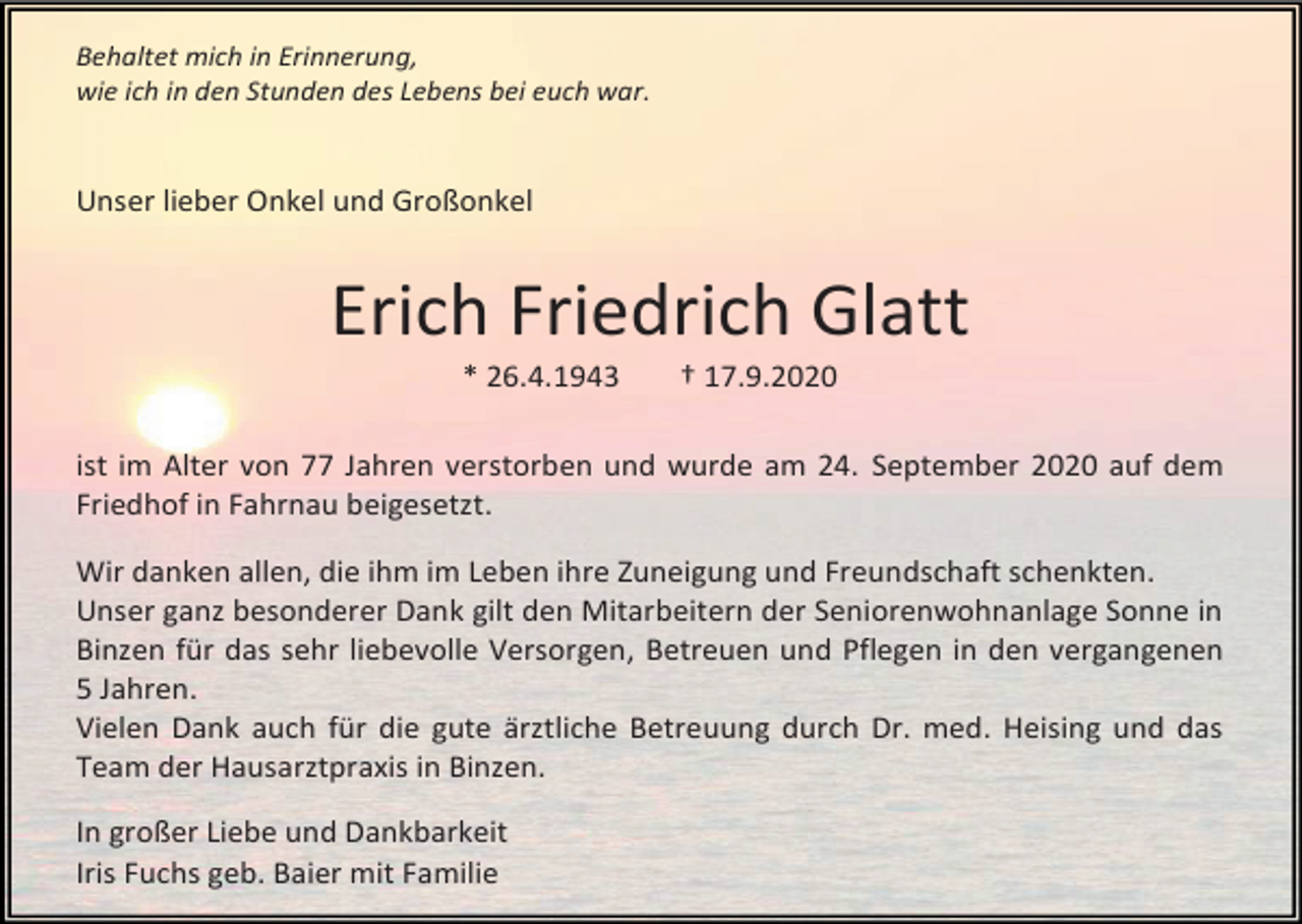 <p>Behaltet mich in Erinnerung,<br />wie ich in den Stunden des Lebens bei euch war.</p><p>Unser lieber Onkel und Großonkel</p><p>Erich Friedrich Glatt<br />* 26.4.1943</p><p>† 17.9.2020</p><p>ist im Alter von 77 Jahren verstorben und wurde am 24. September 2020 auf dem<br />Friedhof in Fahrnau beigesetzt.<br />Wir danken allen, die ihm im Leben ihre Zuneigung und Freundschaft schenkten.<br />Unser ganz besonderer Dank gilt den Mitarbeitern der Seniorenwohnanlage Sonne in<br />Binzen für das sehr liebevolle Versorgen, Betreuen und Pflegen in den vergangenen<br />5 Jahren.<br />Vielen Dank auch für die gute ärztliche Betreuung durch Dr. med. Heising und das<br />Team der Hausarztpraxis in Binzen.<br />In großer Liebe und Dankbarkeit<br />Iris Fuchs geb. Baier mit Familie</p>