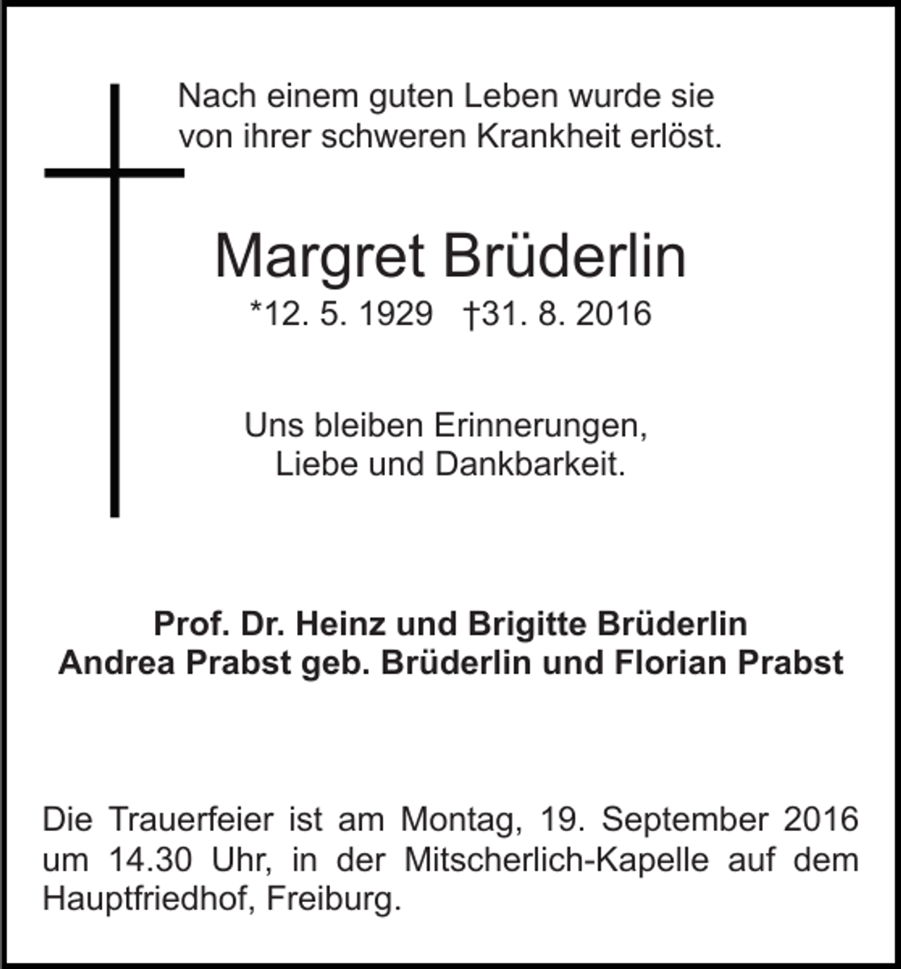 <p>Nach einem guten Leben wurde sie<br />von ihrer schweren Krankheit erlöst.</p><p>Margret Brüderlin<br />*12. 5. 1929 †31. 8. 2016<br />Uns bleiben Erinnerungen,<br />Liebe und Dankbarkeit.</p><p>Prof. Dr. Heinz und Brigitte Brüderlin<br />Andrea Prabst geb. Brüderlin und Florian Prabst</p><p>Die Trauerfeier ist am Montag, 19. September 2016<br />um 14.30 Uhr, in der Mitscherlich-Kapelle auf dem<br />Hauptfriedhof, Freiburg.</p>