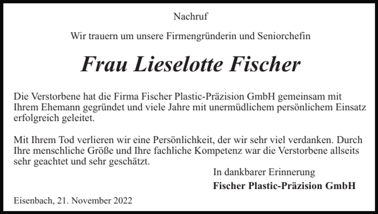 <p>Nachruf<br />Wir trauern um unsere Firmengründerin und Seniorchefin</p><p>Frau Lieselotte Fischer<br />Die Verstorbene hat die Firma Fischer Plastic-Präzision GmbH gemeinsam mit<br />Ihrem Ehemann gegründet und viele Jahre mit unermüdlichem persönlichem Einsatz<br />erfolgreich geleitet.<br />Mit Ihrem Tod verlieren wir eine Persönlichkeit, der wir sehr viel verdanken. Durch<br />Ihre menschliche Größe und Ihre fachliche Kompetenz war die Verstorbene allseits<br />sehr geachtet und sehr geschätzt.<br />In dankbarer Erinnerung<br />Fischer Plastic-Präzision GmbH<br />Eisenbach, 21. November 2022</p>