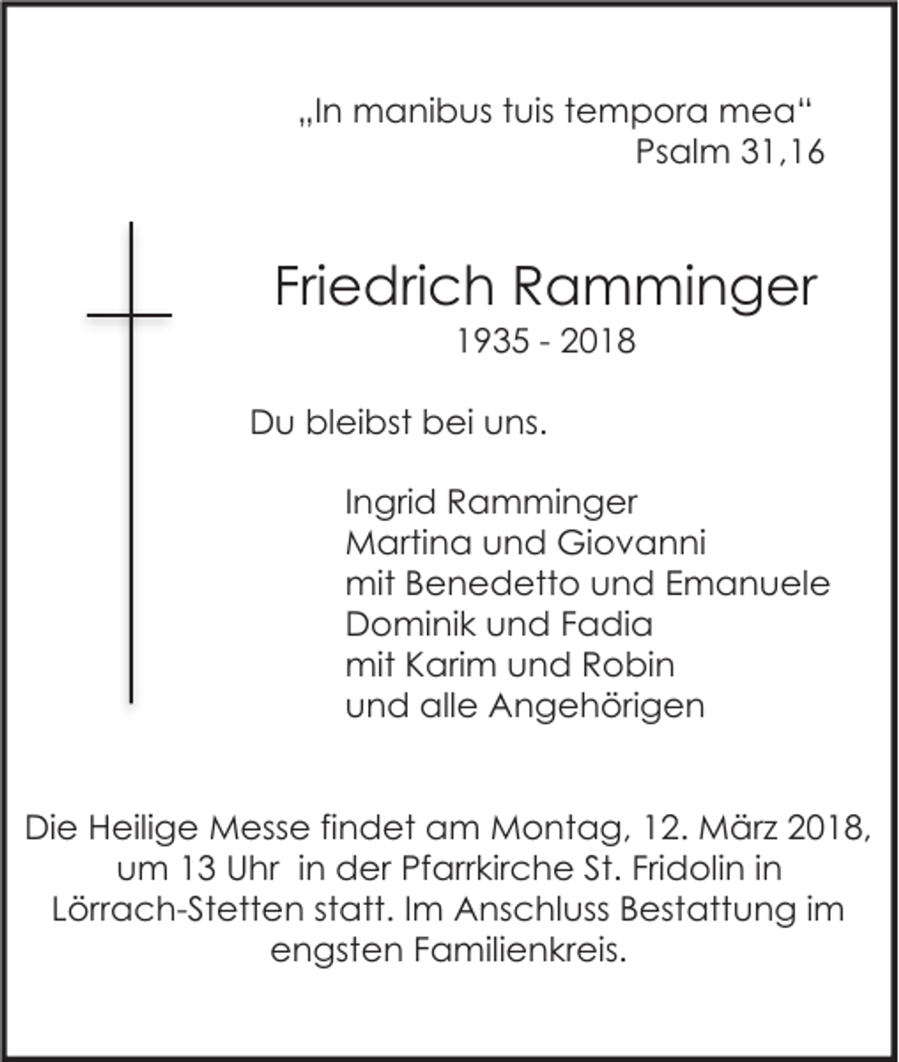 <p>„In manibus tuis tempora mea“<br />Psalm 31,16</p><p>Friedrich Ramminger<br />1935 - 2018<br />Du bleibst bei uns.<br />Ingrid Ramminger<br />Martina und Giovanni<br />mit Benedetto und Emanuele<br />Dominik und Fadia<br />mit Karim und Robin<br />und alle Angehörigen<br />Die Heilige Messe findet am Montag, 12. März 2018,<br />um 13 Uhr in der Pfarrkirche St. Fridolin in<br />Lörrach-Stetten statt. Im Anschluss Bestattung im<br />engsten Familienkreis.</p>