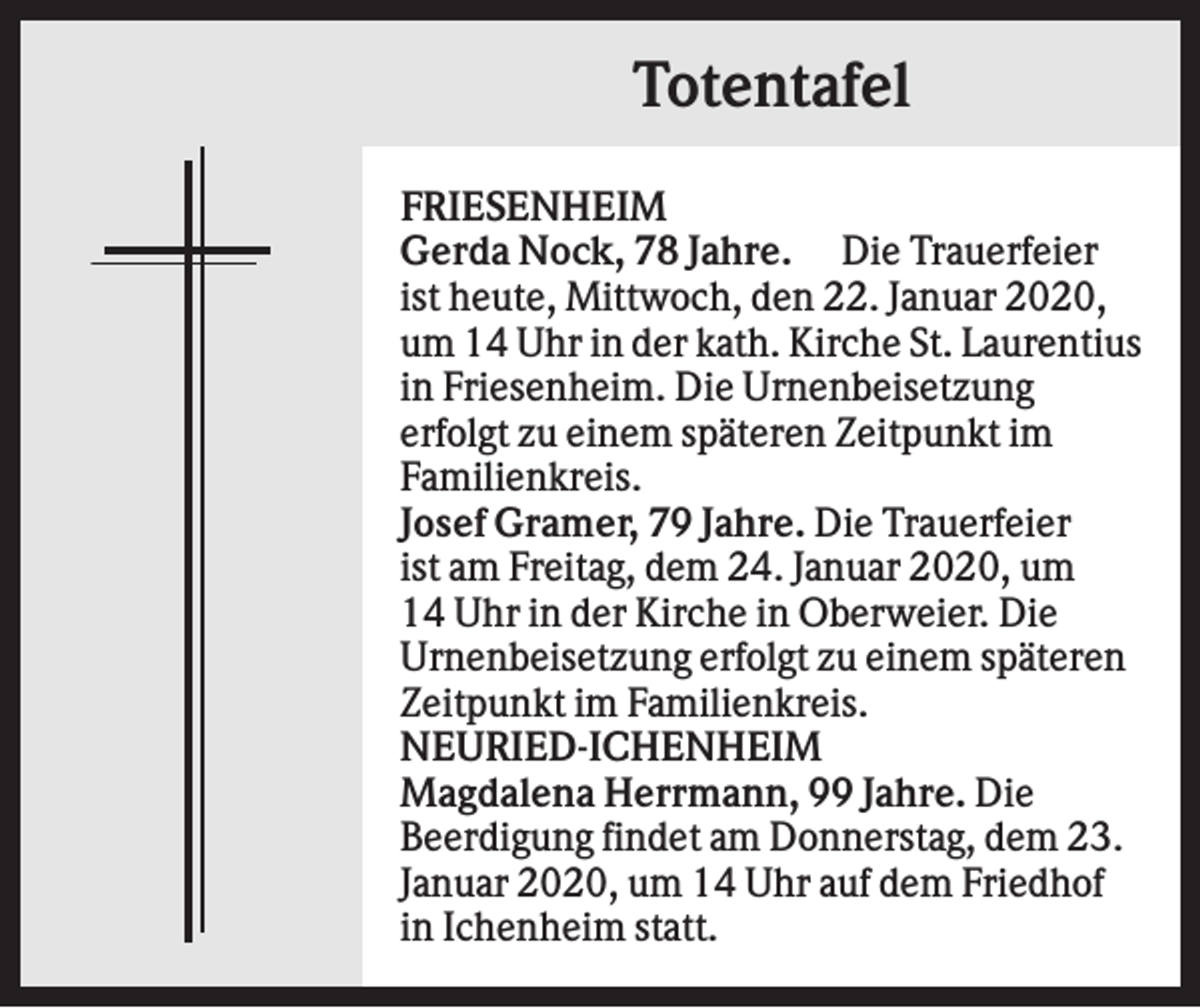 <p>Totentafel<br />FRIESENHEIM<br />Gerda Nock, 78 Jahre. Die Trauerfeier<br />ist heute, Mittwoch, den 22. Januar 2020,<br />um 14 Uhr in der kath. Kirche St. Laurentius<br />in Friesenheim. Die Urnenbeisetzung<br />erfolgt zu einem späteren Zeitpunkt im<br />Familienkreis.<br />Josef Gramer, 79 Jahre. Die Trauerfeier<br />ist am Freitag, dem 24. Januar 2020, um<br />14 Uhr in der Kirche in Oberweier. Die<br />Urnenbeisetzung erfolgt zu einem späteren<br />Zeitpunkt im Familienkreis.<br />NEURIED-ICHENHEIM<br />Magdalena Herrmann, 99 Jahre. Die<br />Beerdigung findet am Donnerstag, dem 23.<br />Januar 2020, um 14 Uhr auf dem Friedhof<br />in Ichenheim statt.</p>