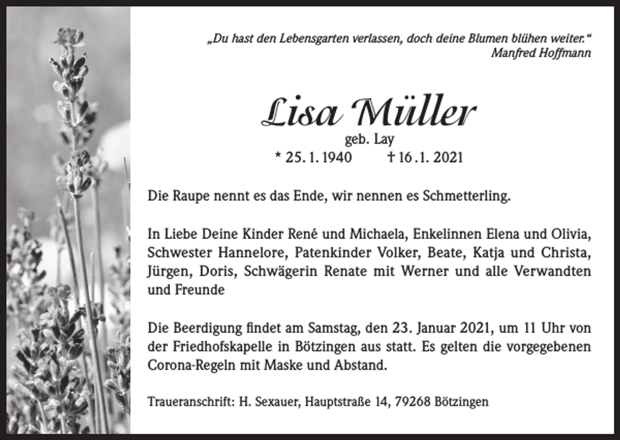 <p>„Du hast den Lebensgarten verlassen, doch deine Blumen blühen weiter.“<br />Manfred Hoffmann</p><p>Lisa Müller<br />geb. Lay<br />* 25. 1. 1940<br />† 16 .1. 2021</p><p>Die Raupe nennt es das Ende, wir nennen es Schmetterling.<br />In Liebe Deine Kinder René und Michaela, Enkelinnen Elena und Olivia,<br />Schwester Hannelore, Patenkinder Volker, Beate, Katja und Christa,<br />Jürgen, Doris, Schwägerin Renate mit Werner und alle Verwandten<br />und Freunde<br />Die Beerdigung findet am Samstag, den 23. Januar 2021, um 11 Uhr von<br />der Friedhofskapelle in Bötzingen aus statt. Es gelten die vorgegebenen<br />Corona-Regeln mit Maske und Abstand.<br />Traueranschrift: H. Sexauer, Hauptstraße 14, 79268 Bötzingen</p>