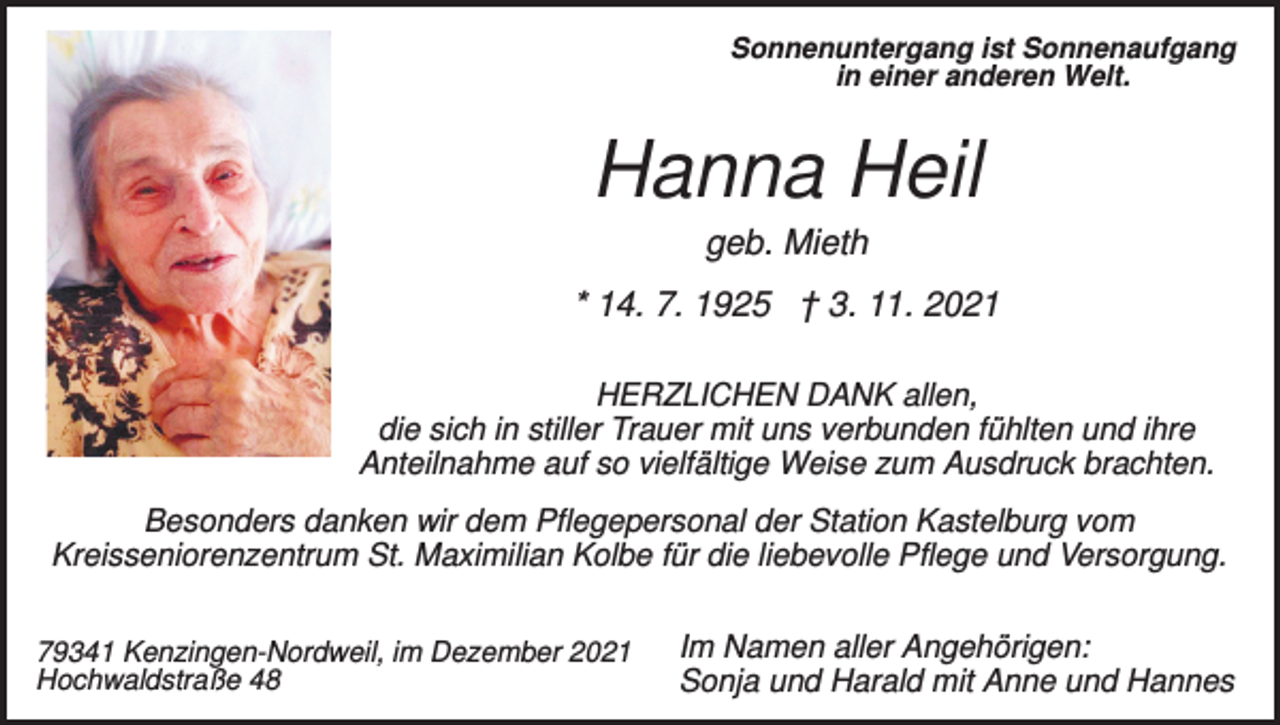 <p>Sonnenuntergang ist Sonnenaufgang<br />in einer anderen Welt.</p><p>Hanna Heil<br />geb. Mieth<br />* 14. 7. 1925 † 3. 11. 2021<br />HERZLICHEN DANK allen,<br />die sich in stiller Trauer mit uns verbunden fühlten und ihre<br />Anteilnahme auf so vielfältige Weise zum Ausdruck brachten.<br />Besonders danken wir dem Pflegepersonal der Station Kastelburg vom<br />Kreisseniorenzentrum St. Maximilian Kolbe für die liebevolle Pflege und Versorgung.<br />79341 Kenzingen-Nordweil, im Dezember 2021<br />Hochwaldstraße 48</p><p>Im Namen aller Angehörigen:<br />Sonja und Harald mit Anne und Hannes</p>