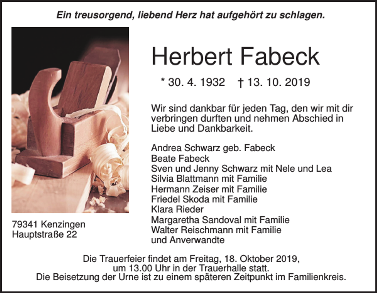 <p>Ein treusorgend, liebend Herz hat aufgehört zu schlagen.</p><p>Herbert Fabeck<br />* 30. 4. 1932</p><p>† 13. 10. 2019</p><p>Wir sind dankbar für jeden Tag, den wir mit dir<br />verbringen durften und nehmen Abschied in<br />Liebe und Dankbarkeit.</p><p>79341 Kenzingen<br />Hauptstraße 22</p><p>Andrea Schwarz geb. Fabeck<br />Beate Fabeck<br />Sven und Jenny Schwarz mit Nele und Lea<br />Silvia Blattmann mit Familie<br />Hermann Zeiser mit Familie<br />Friedel Skoda mit Familie<br />Klara Rieder<br />Margaretha Sandoval mit Familie<br />Walter Reischmann mit Familie<br />und Anverwandte</p><p>Die Trauerfeier findet am Freitag, 18. Oktober 2019,<br />um 13.00 Uhr in der Trauerhalle statt.<br />Die Beisetzung der Urne ist zu einem späteren Zeitpunkt im Familienkreis.</p>
