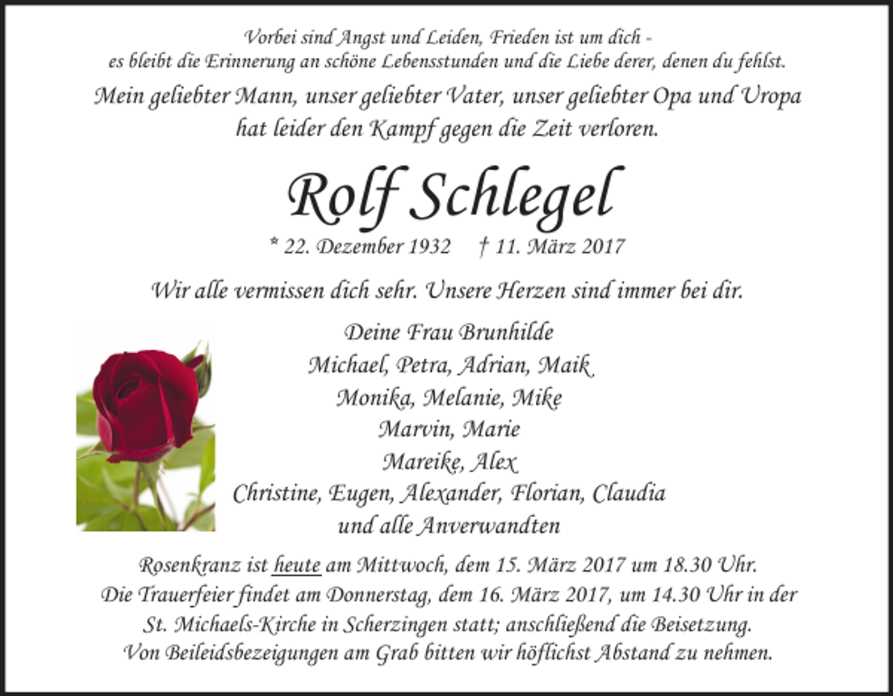 <p>Vorbei sind Angst und Leiden, Frieden ist um dich es bleibt die Erinnerung an schöne Lebensstunden und die Liebe derer, denen du fehlst.</p><p>Mein geliebter Mann, unser geliebter Vater, unser geliebter Opa und Uropa<br />hat leider den Kampf gegen die Zeit verloren.</p><p>Rolf Schlegel</p><p>* 22. Dezember 1932</p><p>† 11. März 2017</p><p>Wir alle vermissen dich sehr. Unsere Herzen sind immer bei dir.<br />Deine Frau Brunhilde<br />Michael, Petra, Adrian, Maik<br />Monika, Melanie, Mike<br />Marvin, Marie<br />Mareike, Alex<br />Christine, Eugen, Alexander, Florian, Claudia<br />und alle Anverwandten<br />Rosenkranz ist heute am Mittwoch, dem 15. März 2017 um 18.30 Uhr.<br />Die Trauerfeier findet am Donnerstag, dem 16. März 2017, um 14.30 Uhr in der<br />St. Michaels-Kirche in Scherzingen statt; anschließend die Beisetzung.<br />Von Beileidsbezeigungen am Grab bitten wir höflichst Abstand zu nehmen.</p>