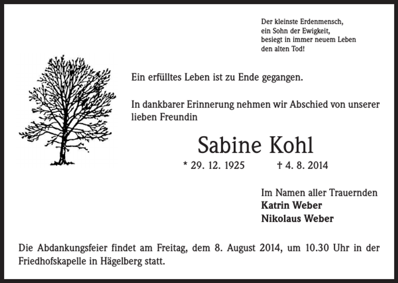 <p>Der kleinste Erdenmensch,<br />ein Sohn der Ewigkeit,<br />besiegt in immer neuem Leben<br />den alten Tod!</p><p>Ein erfülltes Leben ist zu Ende gegangen.<br />In dankbarer Erinnerung nehmen wir Abschied von unserer<br />lieben Freundin</p><p>Sabine Kohl</p><p>* 29. 12. 1925 † 4. 8. 2014<br />Im Namen aller Trauernden<br />Katrin Weber<br />Nikolaus Weber<br />Die Abdankungsfeier findet am Freitag, dem 8. August 2014, um 10.30 Uhr in der<br />Friedhofskapelle in Hägelberg statt.</p>