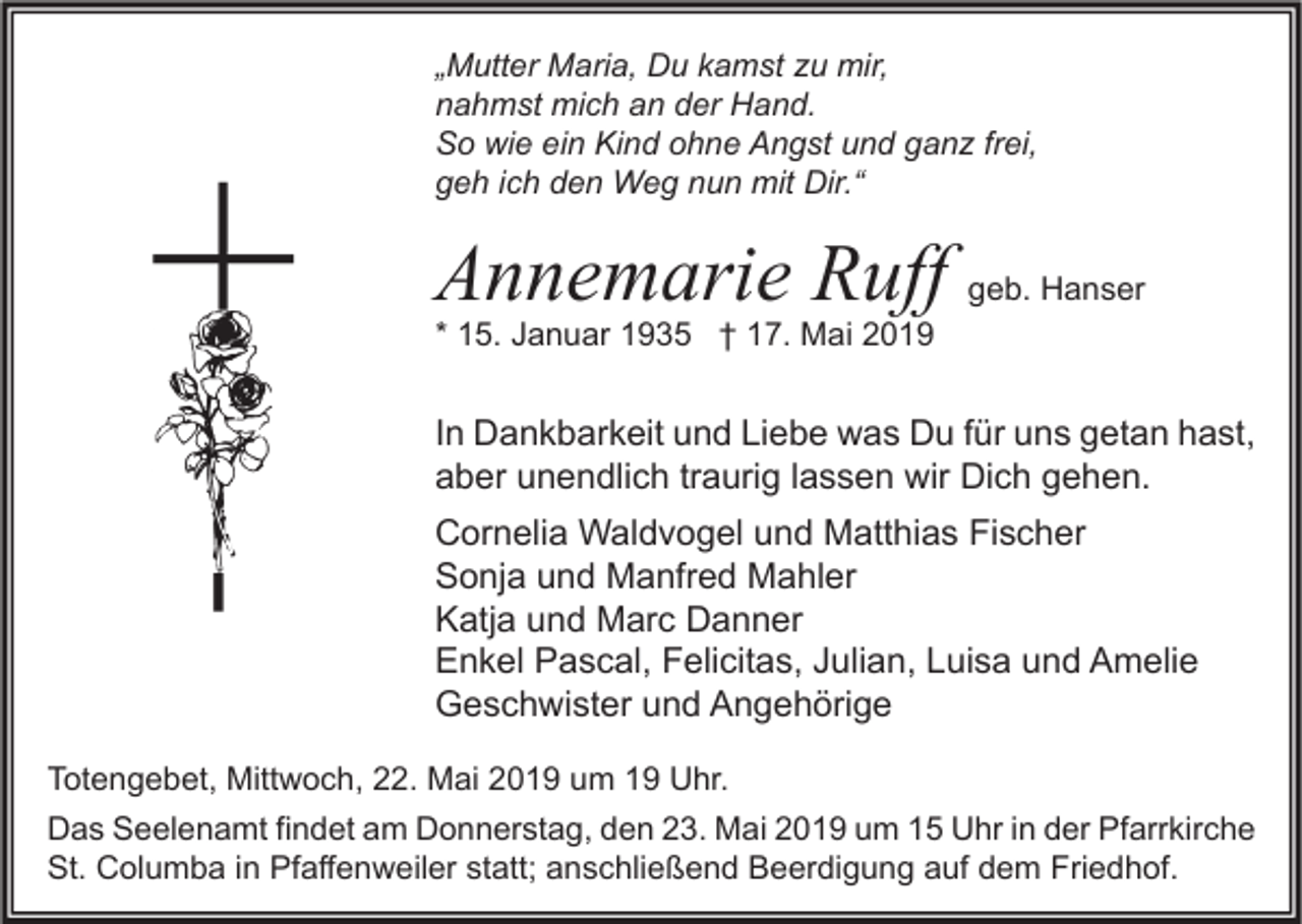 <p>„Mutter Maria, Du kamst zu mir,<br />nahmst mich an der Hand.<br />So wie ein Kind ohne Angst und ganz frei,<br />geh ich den Weg nun mit Dir.“</p><p>Annemarie Ruff</p><p>geb. Hanser</p><p>* 15. Januar 1935 † 17. Mai 2019</p><p>In Dankbarkeit und Liebe was Du für uns getan hast,<br />aber unendlich traurig lassen wir Dich gehen.<br />Cornelia Waldvogel und Matthias Fischer<br />Sonja und Manfred Mahler<br />Katja und Marc Danner<br />Enkel Pascal, Felicitas, Julian, Luisa und Amelie<br />Geschwister und Angehörige<br />Totengebet, Mittwoch, 22. Mai 2019 um 19 Uhr.<br />Das Seelenamt findet am Donnerstag, den 23. Mai 2019 um 15 Uhr in der Pfarrkirche<br />St. Columba in Pfaffenweiler statt; anschließend Beerdigung auf dem Friedhof.</p>