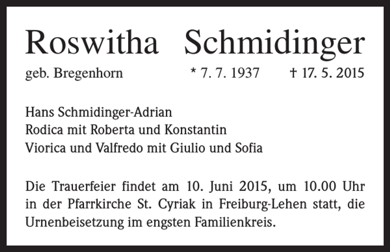 <p>Roswitha Schmidinger<br />geb. Bregenhorn</p><p>* 7. 7. 1937 † 17. 5. 2015</p><p>Hans Schmidinger-Adrian<br />Rodica mit Roberta und Konstantin<br />Viorica und Valfredo mit Giulio und Sofia<br />Die Trauerfeier findet am 10. Juni 2015, um 10.00 Uhr<br />in der Pfarrkirche St. Cyriak in Freiburg-Lehen statt, die<br />Urnenbeisetzung im engsten Familienkreis.</p>