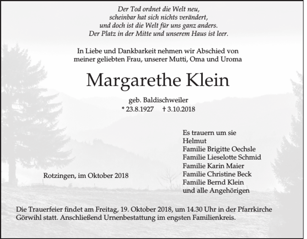 <p>Der Tod ordnet die Welt neu,<br />scheinbar hat sich nichts verändert,<br />und doch ist die Welt für uns ganz anders.<br />Der Platz in der Mitte und unserem Haus ist leer.<br />In Liebe und Dankbarkeit nehmen wir Abschied von<br />meiner geliebten Frau, unserer Mutti, Oma und Uroma</p><p>Margarethe Klein<br />geb. Baldischweiler<br />* 23.8.1927 † 3.10.2018</p><p>Rotzingen, im Oktober 2018</p><p>Es trauern um sie<br />Helmut<br />Familie Brigitte Oechsle<br />Familie Lieselotte Schmid<br />Familie Karin Maier<br />Familie Christine Beck<br />Familie Bernd Klein<br />und alle Angehörigen</p><p>Die Trauerfeier findet am Freitag, 19. Oktober 2018, um 14.30 Uhr in der Pfarrkirche<br />Görwihl statt. Anschließend Urnenbestattung im engsten Familienkreis.</p>