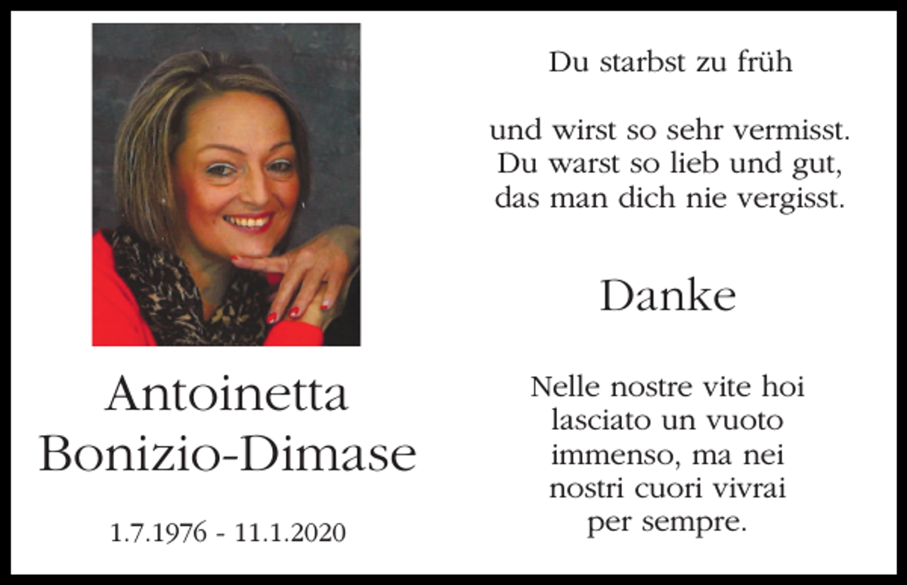 <p>Du starbst zu früh<br />und wirst so sehr vermisst.<br />Du warst so lieb und gut,<br />das man dich nie vergisst.</p><p>Danke</p><p>Antoinetta<br />Bonizio-Dimase<br />1.7.1976 - 11.1.2020</p><p>Nelle nostre vite hoi<br />lasciato un vuoto<br />immenso, ma nei<br />nostri cuori vivrai<br />per sempre.</p>