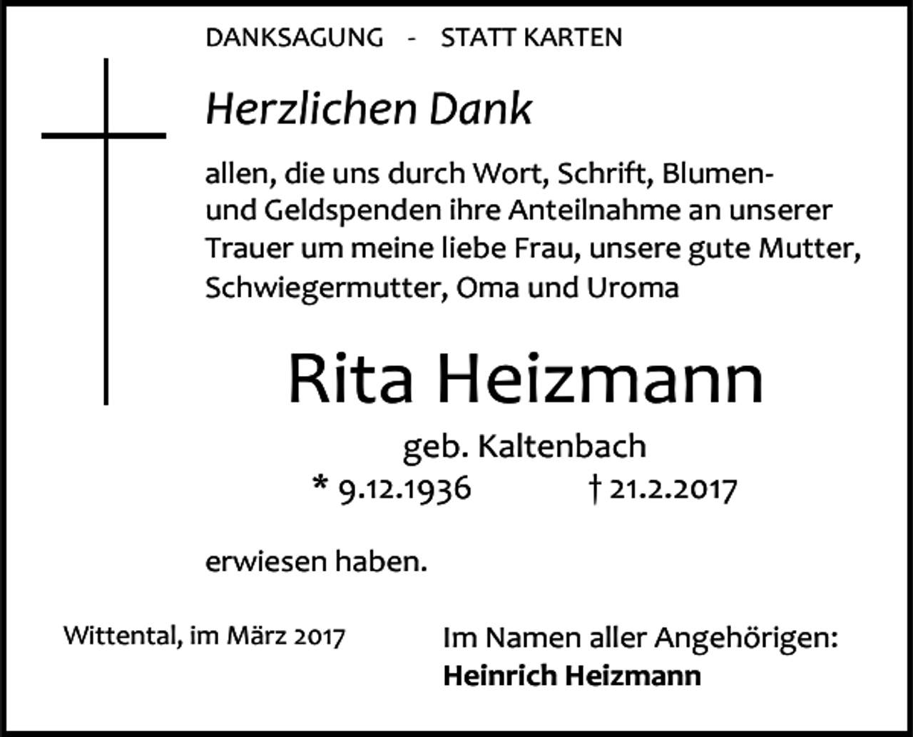 <p>DANKSAGUNG - STATT KARTEN</p><p>Herzlichen Dank<br />allen, die uns durch Wort, Schrift, Blumenund Geldspenden ihre Anteilnahme an unserer<br />Trauer um meine liebe Frau, unsere gute Mutter,<br />Schwiegermutter, Oma und Uroma</p><p>Rita Heizmann<br />geb. Kaltenbach<br />* 9.12.1936<br />† 21.2.2017</p><p>erwiesen haben.<br />Wittental, im März 2017</p><p>Im Namen aller Angehörigen:<br />Heinrich Heizmann</p>