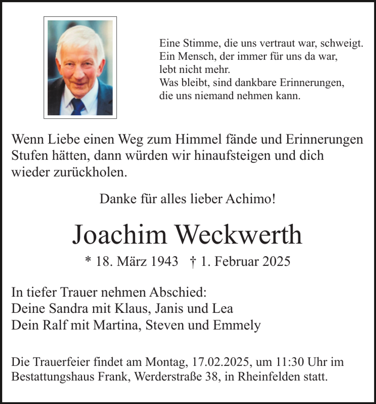 <p>Eine Stimme, die uns vertraut war, schweigt.<br />Ein Mensch, der immer für uns da war,<br />lebt nicht mehr.<br />Was bleibt, sind dankbare Erinnerungen,<br />die uns niemand nehmen kann.</p><p>Wenn Liebe einen Weg zum Himmel fände und Erinnerungen<br />Stufen hätten, dann würden wir hinaufsteigen und dich<br />wieder zurückholen.<br />Danke für alles lieber Achimo!</p><p>Joachim Weckwerth<br />* 18. März 1943 † 1. Februar 2025<br />In tiefer Trauer nehmen Abschied:<br />Deine Sandra mit Klaus, Janis und Lea<br />Dein Ralf mit Martina, Steven und Emmely<br />Die Trauerfeier findet am Montag, 17.02.2025, um 11:30 Uhr im<br />Bestattungshaus Frank, Werderstraße 38, in Rheinfelden statt.</p>