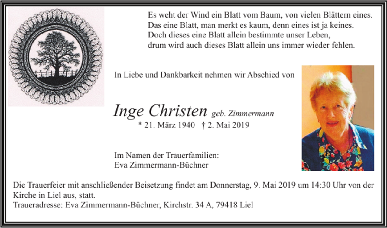 <p>Es weht der Wind ein Blatt vom Baum, von vielen Blättern eines.<br />Das eine Blatt, man merkt es kaum, denn eines ist ja keines.<br />Doch dieses eine Blatt allein bestimmte unser Leben,<br />drum wird auch dieses Blatt allein uns immer wieder fehlen.</p><p>In Liebe und Dankbarkeit nehmen wir Abschied von</p><p>Inge Christen geb. Zimmermann<br />* 21. März 1940 † 2. Mai 2019</p><p>Im Namen der Trauerfamilien:<br />Eva Zimmermann-Büchner<br />Die Trauerfeier mit anschließender Beisetzung findet am Donnerstag, 9. Mai 2019 um 14:30 Uhr von der<br />Kirche in Liel aus, statt.<br />Traueradresse: Eva Zimmermann-Büchner, Kirchstr. 34 A, 79418 Liel</p>