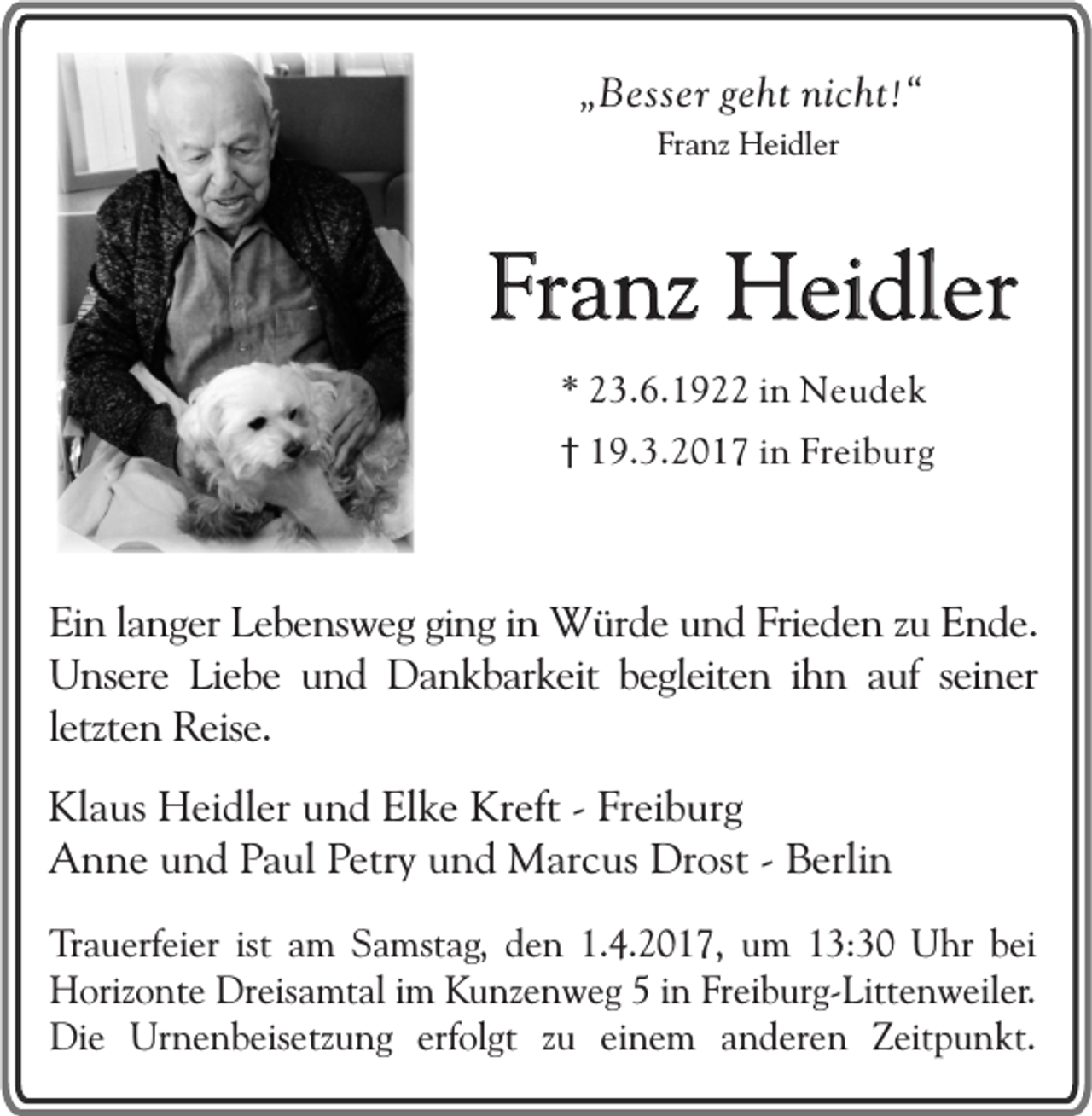 <p>„Besser geht nicht!“<br />Franz Heidler</p><p>Franz Heidler<br />* 23.6.1922 in Neudek<br />† 19.3.2017 in Freiburg</p><p>Ein langer Lebensweg ging in Würde und Frieden zu Ende.<br />Unsere Liebe und Dankbarkeit begleiten ihn auf seiner<br />letzten Reise.<br />Klaus Heidler und Elke Kreft - Freiburg<br />Anne und Paul Petry und Marcus Drost - Berlin<br />Trauerfeier ist am Samstag, den 1.4.2017, um 13:30 Uhr bei<br />Horizonte Dreisamtal im Kunzenweg 5 in Freiburg-Littenweiler.<br />Die Urnenbeisetzung erfolgt zu einem anderen Zeitpunkt.</p>