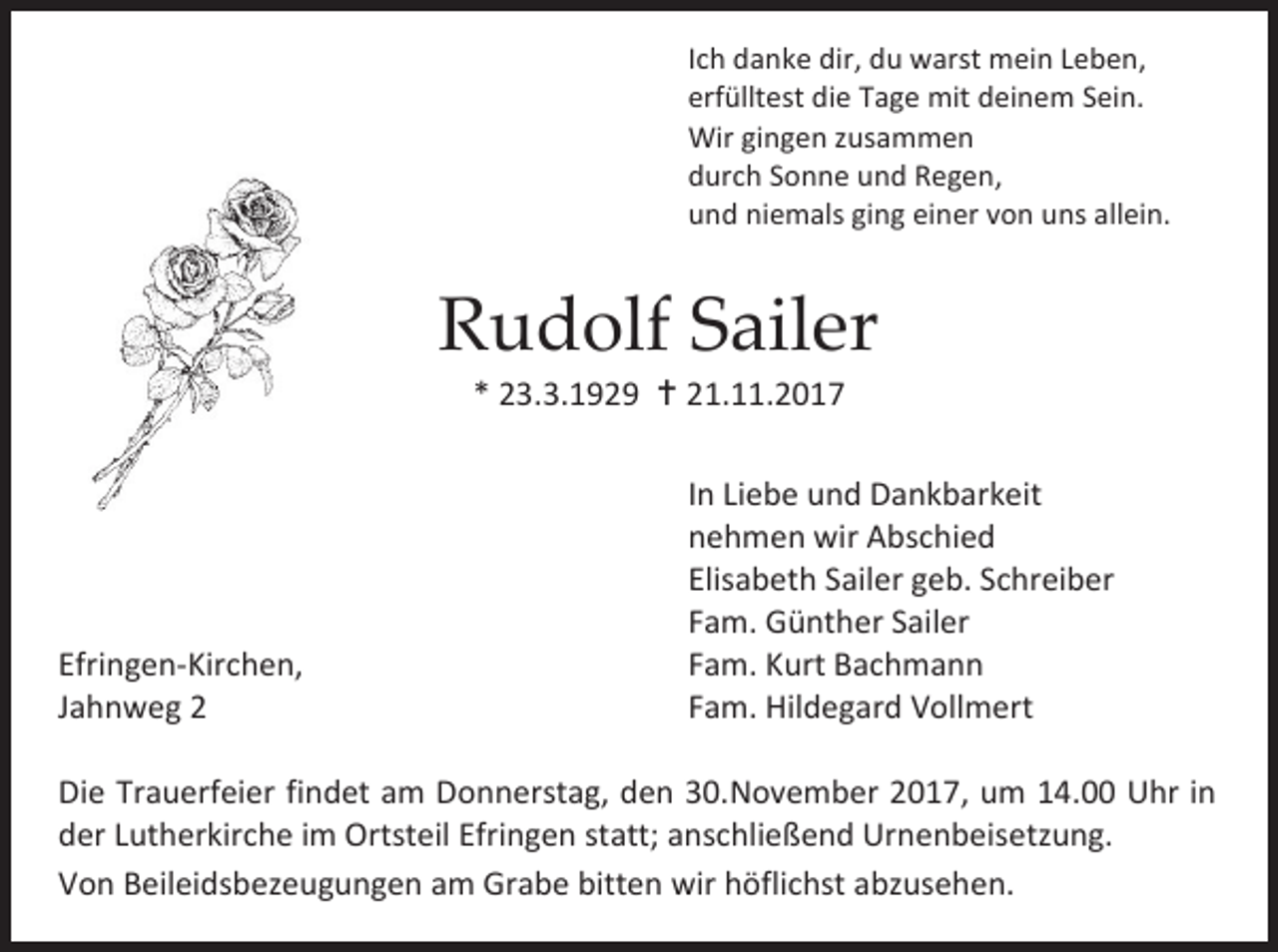 <p>Ich danke dir, du warst mein Leben,<br />erfülltest die Tage mit deinem Sein.<br />Wir gingen zusammen<br />durch Sonne und Regen,<br />und niemals ging einer von uns allein.</p><p>Rudolf Sailer<br />* 23.3.1929  21.11.2017</p><p>Efringen-Kirchen,<br />Jahnweg 2</p><p>In Liebe und Dankbarkeit<br />nehmen wir Abschied<br />Elisabeth Sailer geb. Schreiber<br />Fam. Günther Sailer<br />Fam. Kurt Bachmann<br />Fam. Hildegard Vollmert</p><p>Die Trauerfeier findet am Donnerstag, den 30.November 2017, um 14.00 Uhr in<br />der Lutherkirche im Ortsteil Efringen statt; anschließend Urnenbeisetzung.<br />Von Beileidsbezeugungen am Grabe bitten wir höflichst abzusehen.</p>