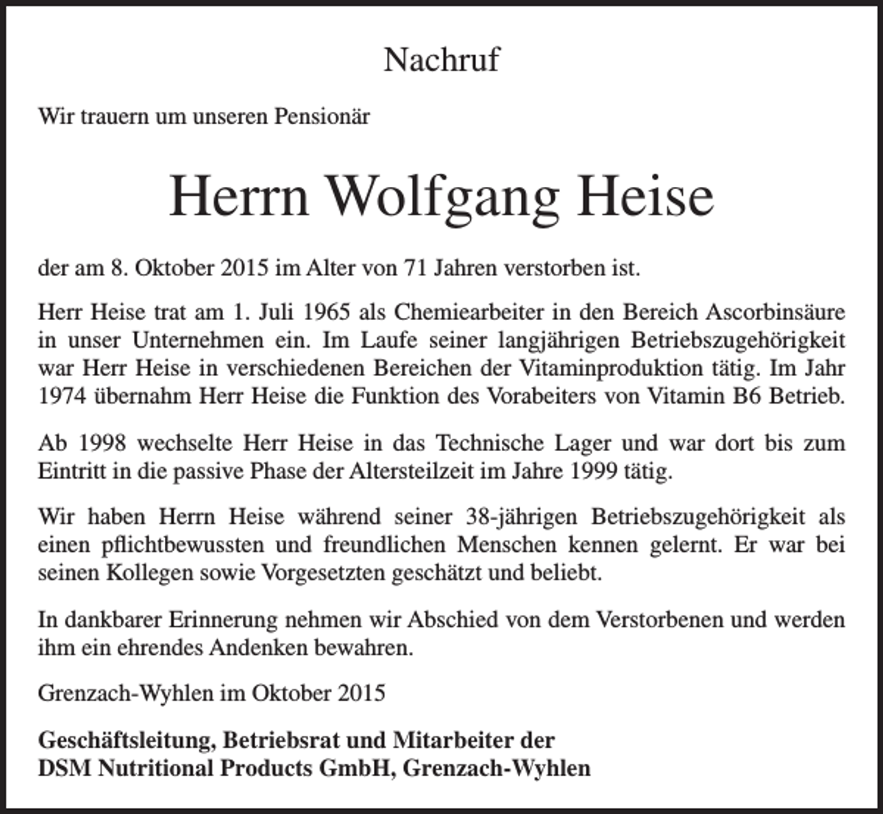 <p>Nachruf<br />Wir trauern um unseren Pensionär</p><p>Herrn Wolfgang Heise<br />der am 8. Oktober 2015 im Alter von 71 Jahren verstorben ist.<br />Herr Heise trat am 1. Juli 1965 als Chemiearbeiter in den Bereich Ascorbinsäure<br />in unser Unternehmen ein. Im Laufe seiner langjährigen Betriebszugehörigkeit<br />war Herr Heise in verschiedenen Bereichen der Vitaminproduktion tätig. Im Jahr<br />1974 übernahm Herr Heise die Funktion des Vorabeiters von Vitamin B6 Betrieb.<br />Ab 1998 wechselte Herr Heise in das Technische Lager und war dort bis zum<br />Eintritt in die passive Phase der Altersteilzeit im Jahre 1999 tätig.<br />Wir haben Herrn Heise während seiner 38-jährigen Betriebszugehörigkeit als<br />einen pflichtbewussten und freundlichen Menschen kennen gelernt. Er war bei<br />seinen Kollegen sowie Vorgesetzten geschätzt und beliebt.<br />In dankbarer Erinnerung nehmen wir Abschied von dem Verstorbenen und werden<br />ihm ein ehrendes Andenken bewahren.<br />Grenzach-Wyhlen im Oktober 2015<br />Geschäftsleitung, Betriebsrat und Mitarbeiter der<br />DSM Nutritional Products GmbH, Grenzach-Wyhlen</p>