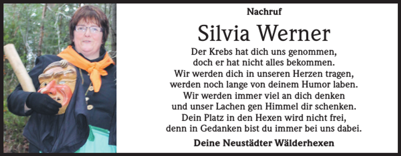 <p>Nachruf</p><p>Silvia Werner</p><p>Der Krebs hat dich uns genommen,<br />doch er hat nicht alles bekommen.<br />Wir werden dich in unseren Herzen tragen,<br />werden noch lange von deinem Humor laben.<br />Wir werden immer viel an dich denken<br />und unser Lachen gen Himmel dir schenken.<br />Dein Platz in den Hexen wird nicht frei,<br />denn in Gedanken bist du immer bei uns dabei.<br />Deine Neustädter Wälderhexen</p>