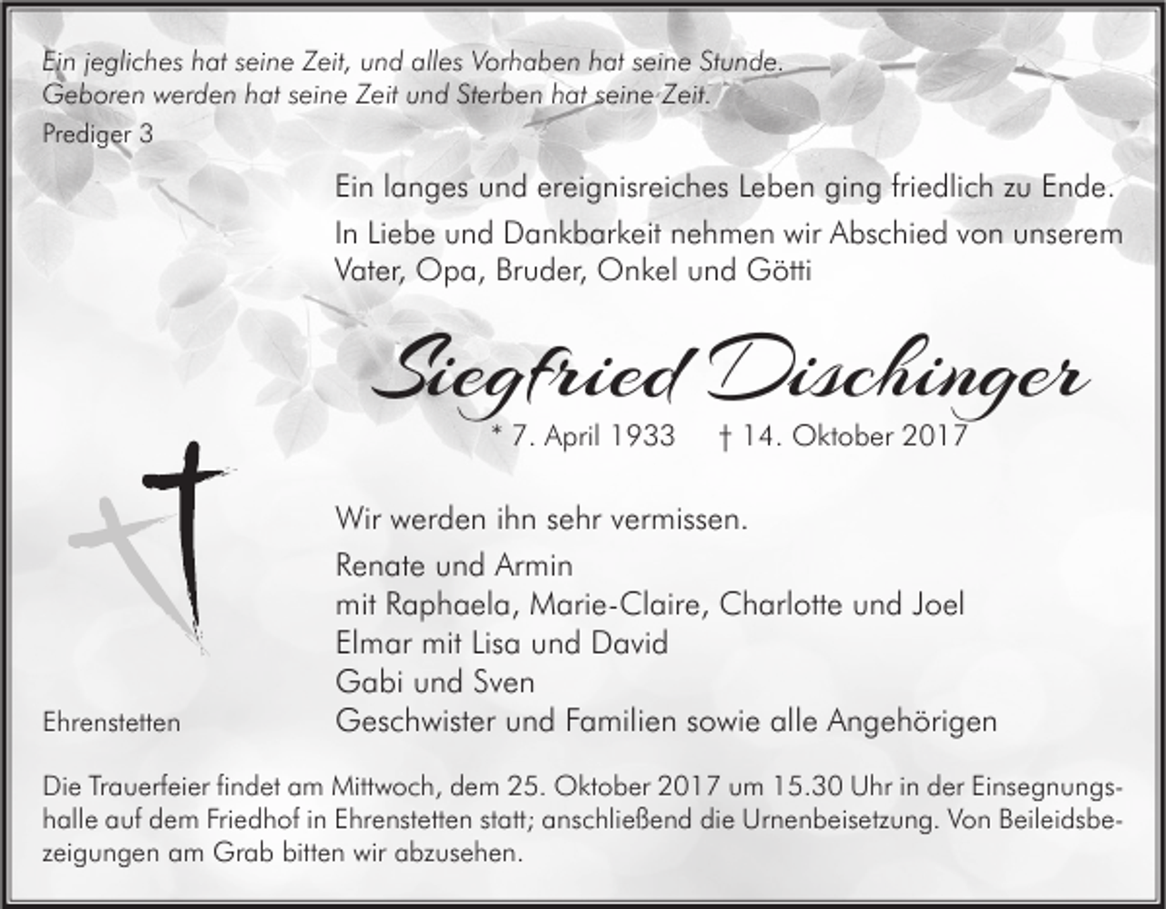 <p>Ei n jjegliches<br />Ein<br />e gli c h es hhat<br />at sseine<br />ei n e Zeit,<br />Z eit, uund<br />n d alles<br />all es Vorhaben<br />V or h a b e n hhat<br />at sseine<br />ei n e StStunde.<br />u n d e.<br />GGeboren<br />e b or e n wwerden<br />er d e n hhat<br />at s seine<br />ei n e ZZeit<br />eit uund<br />n d StSterben<br />er b e n hhat<br />at s seine<br />ei n e ZZeit.<br />eit.<br />Prediger<br />Pr<br />e di g er</p><p>Ei n llanges<br />Ein<br />a n g es und<br />u n d er<br />ereignisreiches<br />ei g nisr ei c h es LLeben<br />e b e n ging<br />gi n g fri<br />friedlich<br />e dli c h zzu<br />u EEnde.<br />n d e.<br />IInn Liebe<br />Li e b e und<br />u n d Dankbarkeit<br />D a n k b ar k eit nehmen<br />n e h m e n wir<br />wir Abschied<br />A bs c hi e d von<br />v o n unserem<br />u ns er e m<br />Bruder,<br />VVater,<br />at er, Opa,<br />O p a, Br<br />u d er, Onkel<br />O n k el uund<br />n d Götti<br />G ötti</p><p>Siegfried<br />Sie<br />gfried Dischinger<br />Dischin ger<br />** 7.<br />7. April<br />A pril</p><p>EEhrenstetten<br />hr e nst ett e n</p><p>†† 14.<br />1 4. Oktober<br />O kt o b er</p><p>Wir wwerden<br />Wir<br />er d e n i hihn<br />n s esehr<br />hr v vermissen.<br />er miss e n.<br />RRenate<br />e n at e uund<br />n d Armin<br />Ar mi n<br />mit<br />a p h a el a, Marie-Claire,<br />M ari e- Cl air e, CCharlotte<br />h arl ott e uund<br />n d J Joel<br />o el<br />mitRRaphaela,<br />Elmar<br />Lisa<br />El<br />m ar mit<br />mit Lis<br />a und<br />u n d David<br />D a vi d<br />GGabi<br />a bi uund<br />n d SSven<br />ven<br />GGeschwister<br />es c h wist er uund<br />n d FFamilien<br />a mili e n s sowie<br />o wi e allalle<br />e AAngehörigen<br />n g e h öri g e n</p><p>Di e TrTrauerfeier<br />Die<br />a u erf ei er fifindet<br />n d et aam<br />m Mittwoch,<br />Mitt w o c h, ddem<br />e m 225.<br />5. Oktober<br />O kt o b er 22017<br />0 1 7 uum<br />m 115.30<br />5. 3 0 UUhr<br />hr i in<br />n dder<br />er EiEinsegnungsns e g n u n gs hhalle<br />all e auf<br />a uf dem<br />d e m Fri<br />e d h of iin<br />n EEhrenstetten<br />hr e nst ett e n ststatt;<br />att; aanschließend<br />ns c hli e ß e n d di<br />e Urnenbeisetzung.<br />Ur n e n b eis etz u n g. VVon<br />o n BBeileidsbeeil ei ds b e Friedhof<br />die<br />zzeigungen<br />ei g u n g e n am<br />a m Grab<br />Gr a b bitten<br />bitt e n wir<br />wir abzusehen.<br />a bz us e h e n.</p>
