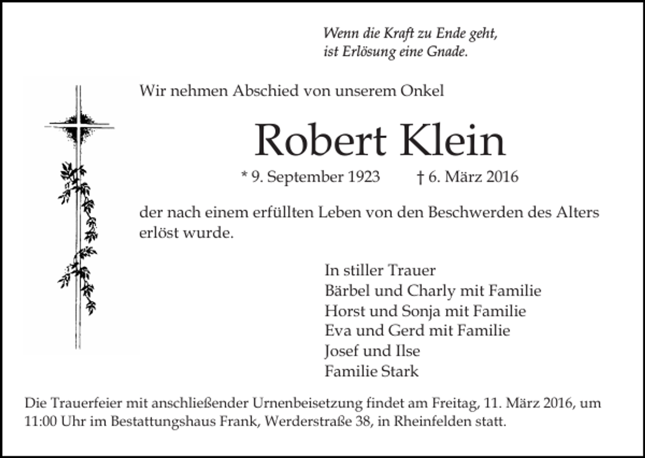 <p>Wenn die Kraft zu Ende geht,<br />ist Erlösung eine Gnade.</p><p>Wir nehmen Abschied von unserem Onkel</p><p>Robert Klein</p><p>* 9. September 1923</p><p>† 6. März 2016</p><p>der nach einem erfüllten Leben von den Beschwerden des Alters<br />erlöst wurde.<br />In stiller Trauer<br />Bärbel und Charly mit Familie<br />Horst und Sonja mit Familie<br />Eva und Gerd mit Familie<br />Josef und Ilse<br />Familie Stark<br />Die Trauerfeier mit anschließender Urnenbeisetzung findet am Freitag, 11. März 2016, um<br />11:00 Uhr im Bestattungshaus Frank, Werderstraße 38, in Rheinfelden statt.</p>