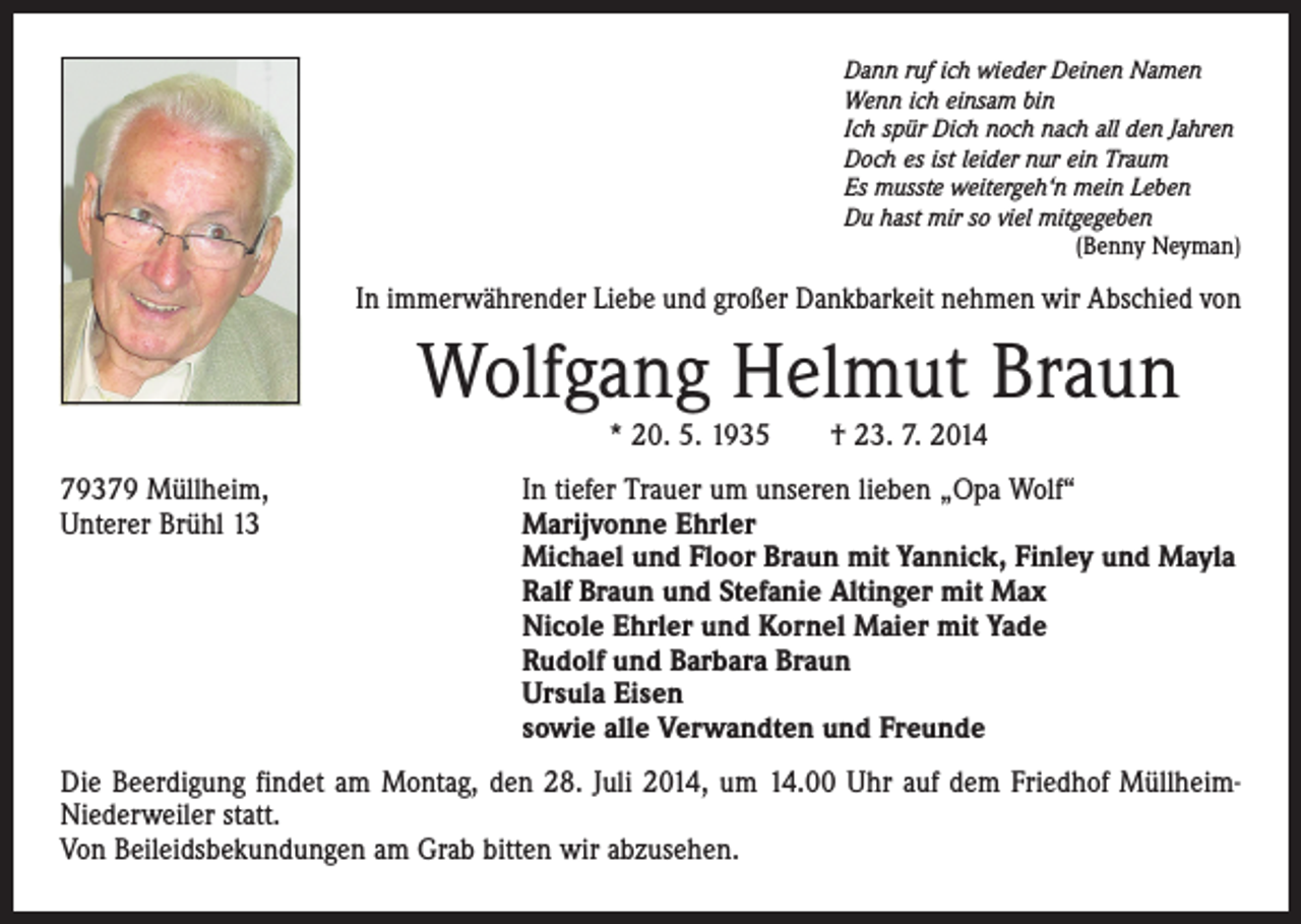 <p>Dann ruf ich wieder Deinen Namen<br />Wenn ich einsam bin<br />Ich spür Dich noch nach all den Jahren<br />Doch es ist leider nur ein Traum<br />Es musste weitergeh‘n mein Leben<br />Du hast mir so viel mitgegeben</p><p>(Benny Neyman)</p><p>In immerwährender Liebe und großer Dankbarkeit nehmen wir Abschied von</p><p>Wolfgang Helmut Braun<br />* 20. 5. 1935 † 23. 7. 2014<br />79379 Müllheim,<br />Unterer Brühl 13</p><p>In tiefer Trauer um unseren lieben „Opa Wolf“<br />Marijvonne Ehrler<br />Michael und Floor Braun mit Yannick, Finley und Mayla<br />Ralf Braun und Stefanie Altinger mit Max<br />Nicole Ehrler und Kornel Maier mit Yade<br />Rudolf und Barbara Braun<br />Ursula Eisen<br />sowie alle Verwandten und Freunde</p><p>Die Beerdigung findet am Montag, den 28. Juli 2014, um 14.00 Uhr auf dem Friedhof MüllheimNiederweiler statt.<br />Von Beileidsbekundungen am Grab bitten wir abzusehen.</p>