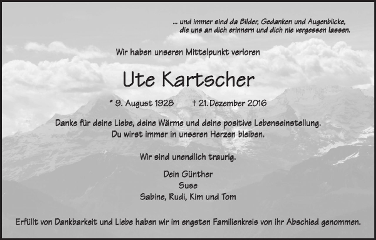 <p>... u nd immer sind da Bilder, Gedanken und Augenblicke,<br />die uns an dich erinnern und dich nie vergessen lassen.</p><p>Wir haben unseren Mittelpunkt verloren</p><p>Ute Kartscher<br />* 9. August 1928 † 21. Dezember 2016<br />Danke für deine Liebe, deine Wärme und deine positive Lebenseinstellung.<br />Du wirst immer in unseren Herzen bleiben.<br />Wir sind unendlich traurig.<br />Dein Günther<br />Suse<br />Sabine, Rudi, Kim und Tom<br />Erfüllt von Dankbarkeit und Liebe haben wir im engsten Familienkreis von ihr Abschied genommen.</p>
