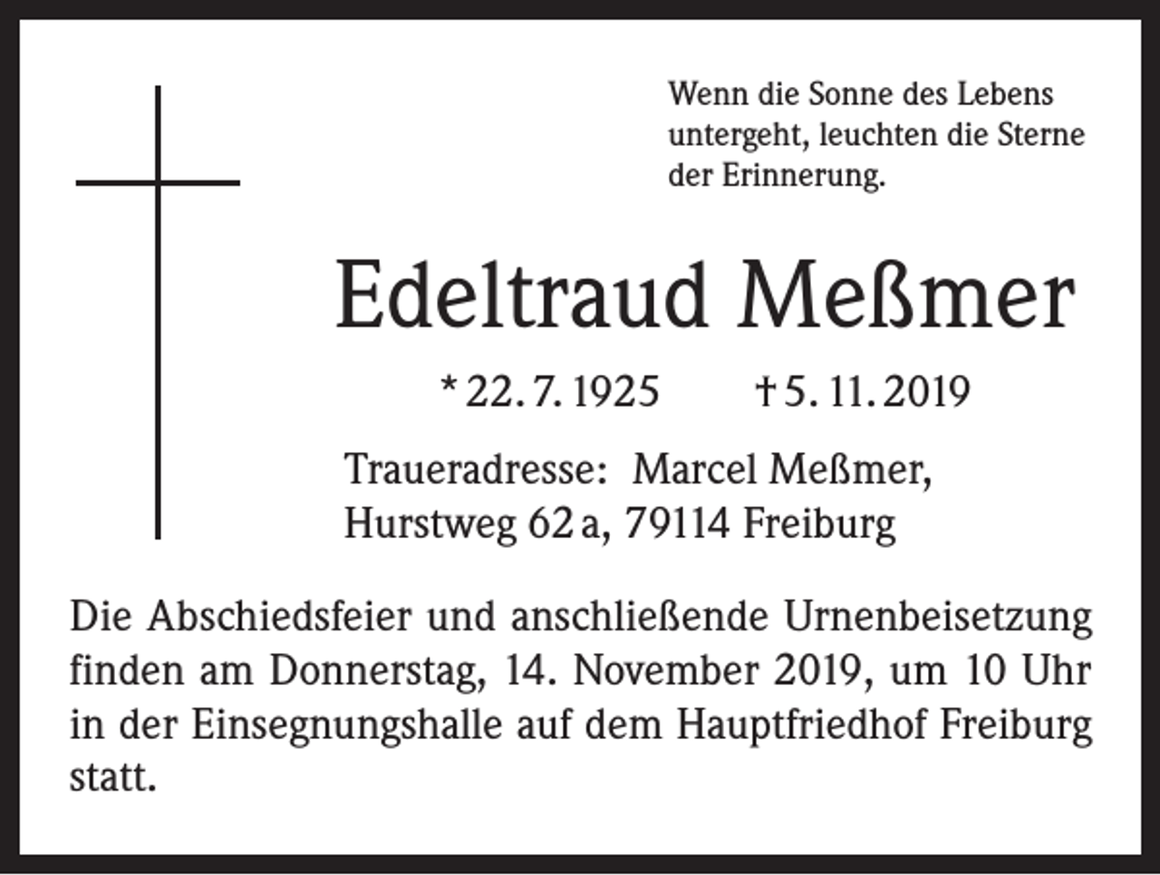 <p>Wenn die Sonne des Lebens<br />untergeht, leuchten die Sterne<br />der Erinnerung.</p><p>Edeltraud Meßmer<br />* 22. 7. 1925 † 5. 11. 2019<br />Traueradresse: Marcel Meßmer,<br />Hurstweg 62 a, 79114 Freiburg<br />Die Abschiedsfeier und anschließende Urnenbeisetzung<br />finden am Donnerstag, 14. November 2019, um 10 Uhr<br />in der Einsegnungshalle auf dem Hauptfriedhof Freiburg<br />statt.</p>